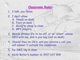 2
Classroom Rules:
1. I talk, you listen
2. I don’t allow:
A. Heads on desk
B. Feet on desk
C. Going to sleep in class
D. MP3 players
3. Mobile phones are to be off, or on “silent” unless
OK’d with me, and in you bag (not on desk)
4. Should they be OK’d, and you receive a call, you
will answer it outside the classroom
5. No SMS-ing in class
6. Keith Butler’s number is: 0417 637 909
 
