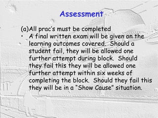 4
Assessment
(a)All prac’s must be completed
• A final written exam will be given on the
learning outcomes covered. Should a
student fail, they will be allowed one
further attempt during block. Should
they fail this they will be allowed one
further attempt within six weeks of
completing the block. Should they fail this
they will be in a “Show Cause” situation.
 