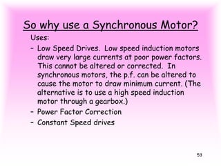 53
So why use a Synchronous Motor?
Uses:
– Low Speed Drives. Low speed induction motors
draw very large currents at poor power factors.
This cannot be altered or corrected. In
synchronous motors, the p.f. can be altered to
cause the motor to draw minimum current. (The
alternative is to use a high speed induction
motor through a gearbox.)
– Power Factor Correction
– Constant Speed drives
 