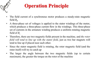 Operation Principle
• The field current of a synchronous motor produces a steady-state magnetic
field BR
• A three-phase set of voltages is applied to the stator windings of the motor,
which produces a three-phase current flow in the windings. This three-phase
set of currents in the armature winding produces a uniform rotating magnetic
field of Bs
• Therefore, there are two magnetic fields present in the machine, and the rotor
field will tend to line up with the stator field, just as two bar magnets will
tend to line up if placed near each other.
• Since the stator magnetic field is rotating, the rotor magnetic field (and the
rotor itself) will try to catch up
• The larger the angle between the two magnetic fields (up to certain
maximum), the greater the torque on the rotor of the machine
 