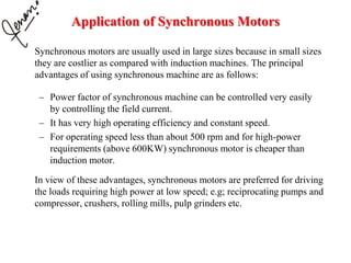 Application of Synchronous Motors
Synchronous motors are usually used in large sizes because in small sizes
they are costlier as compared with induction machines. The principal
advantages of using synchronous machine are as follows:
– Power factor of synchronous machine can be controlled very easily
by controlling the field current.
– It has very high operating efficiency and constant speed.
– For operating speed less than about 500 rpm and for high-power
requirements (above 600KW) synchronous motor is cheaper than
induction motor.
In view of these advantages, synchronous motors are preferred for driving
the loads requiring high power at low speed; e.g; reciprocating pumps and
compressor, crushers, rolling mills, pulp grinders etc.
 