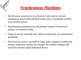 Synchronous Machines
• Synchronous generators or alternators are used to convert
mechanical power derived from steam, gas, or hydraulic-turbine
to ac electric power
• Synchronous generators are the primary source of electrical
energy we consume today
• Large ac power networks rely almost exclusively on synchronous
generators
• Synchronous motors are built in large units compare to induction
motors (Induction motors are cheaper for smaller ratings) and
used for constant speed industrial drives
 