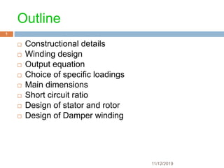 11/12/2019
1
Outline
 Constructional details
 Winding design
 Output equation
 Choice of specific loadings
 Main dimensions
 Short circuit ratio
 Design of stator and rotor
 Design of Damper winding
 