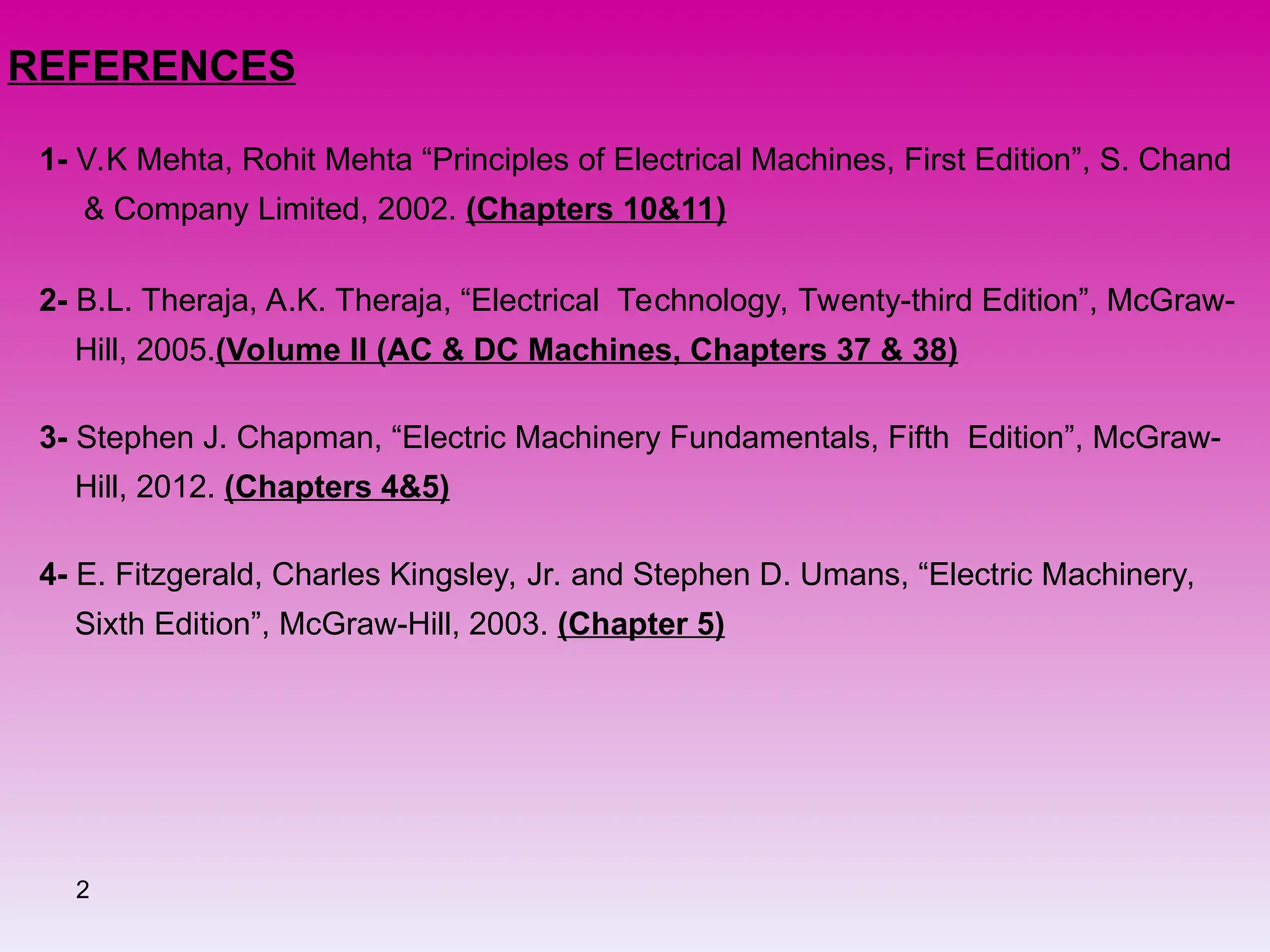 2
REFERENCES
1- V.K Mehta, Rohit Mehta “Principles of Electrical Machines, First Edition”, S. Chand
& Company Limited, 2002. (Chapters 10&11)
2- B.L. Theraja, A.K. Theraja, “Electrical Technology, Twenty-third Edition”, McGraw-
Hill, 2005.(Volume II (AC & DC Machines, Chapters 37 & 38)
3- Stephen J. Chapman, “Electric Machinery Fundamentals, Fifth Edition”, McGraw-
Hill, 2012. (Chapters 4&5)
4- E. Fitzgerald, Charles Kingsley, Jr. and Stephen D. Umans, “Electric Machinery,
Sixth Edition”, McGraw-Hill, 2003. (Chapter 5)
 