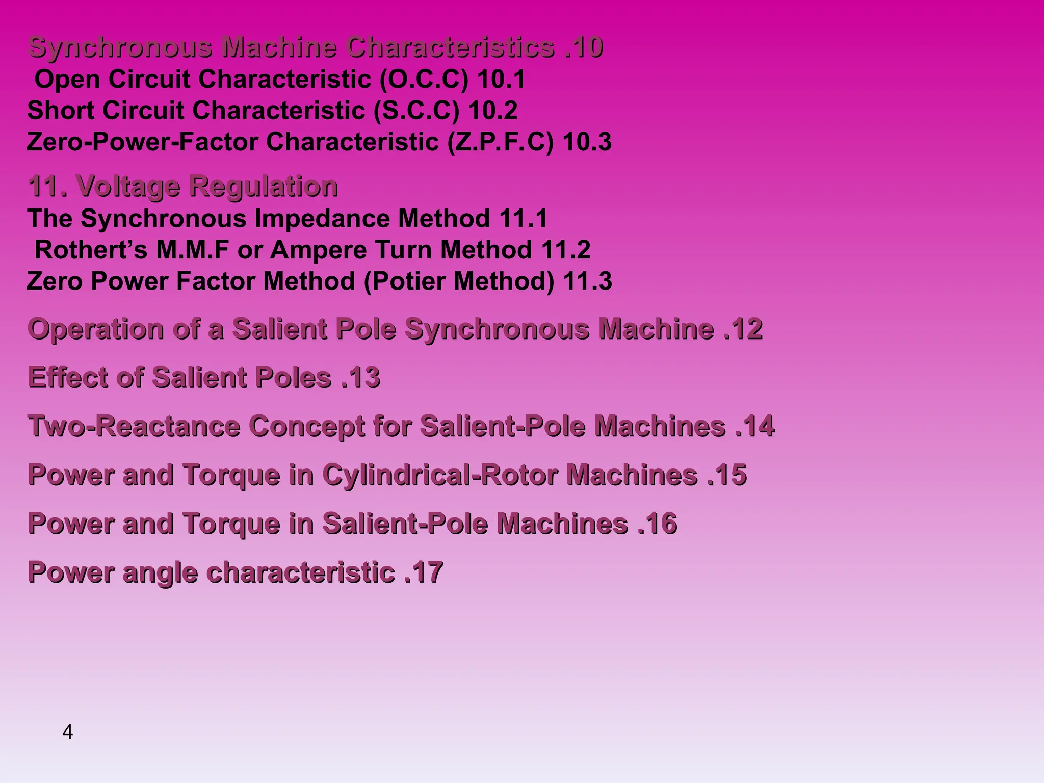 4
10
10
.
.
Synchronous Machine Characteristics
Synchronous Machine Characteristics
10.1
Open Circuit Characteristic (O.C.C)
10.2
Short Circuit Characteristic (S.C.C)
10.3
Zero-Power-Factor Characteristic (Z.P.F.C)
11. Voltage Regulation
11. Voltage Regulation
11.1
The Synchronous Impedance Method
11.2
Rothert’s M.M.F or Ampere Turn Method
11.3
Zero Power Factor Method (Potier Method)
12
12
.
.
Operation of a Salient Pole Synchronous Machine
Operation of a Salient Pole Synchronous Machine
13
13
.
.
Effect of Salient Poles
Effect of Salient Poles
14
14
.
.
Two-Reactance Concept for Salient-Pole Machines
Two-Reactance Concept for Salient-Pole Machines
15
15
.
.
Power and Torque in Cylindrical-Rotor Machines
Power and Torque in Cylindrical-Rotor Machines
16
16
.
.
Power and Torque in Salient-Pole Machines
Power and Torque in Salient-Pole Machines
17
17
.
.
Power angle characteristic
Power angle characteristic
 