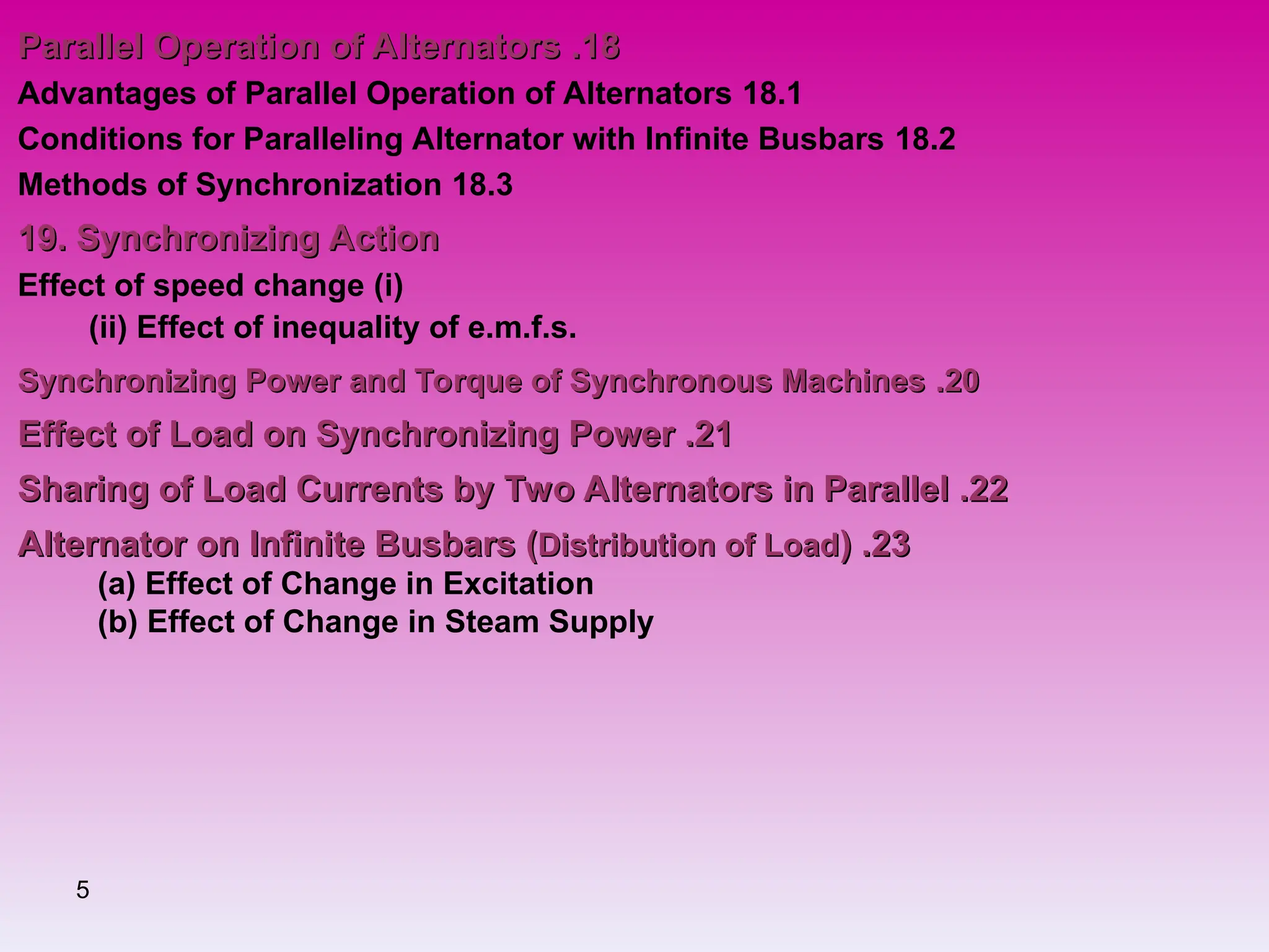 5
18
18
.
.
Parallel Operation of Alternators
Parallel Operation of Alternators
18.1
Advantages of Parallel Operation of Alternators
18.2
Conditions for Paralleling Alternator with Infinite Busbars
18.3
Methods of Synchronization
19. Synchronizing Action
19. Synchronizing Action
(
i
)
Effect of speed change
(ii) Effect of inequality of e.m.f.s.
20
20
.
.
Synchronizing Power and Torque of Synchronous Machines
Synchronizing Power and Torque of Synchronous Machines
21
21
.
.
Effect of Load on Synchronizing Power
Effect of Load on Synchronizing Power
22
22
.
.
Sharing of Load Currents by Two Alternators in Parallel
Sharing of Load Currents by Two Alternators in Parallel
23
23
.
.
Alternator on Infinite Busbars (
Alternator on Infinite Busbars (Distribution of Load
Distribution of Load)
)
(a) Effect of Change in Excitation
(b) Effect of Change in Steam Supply
 