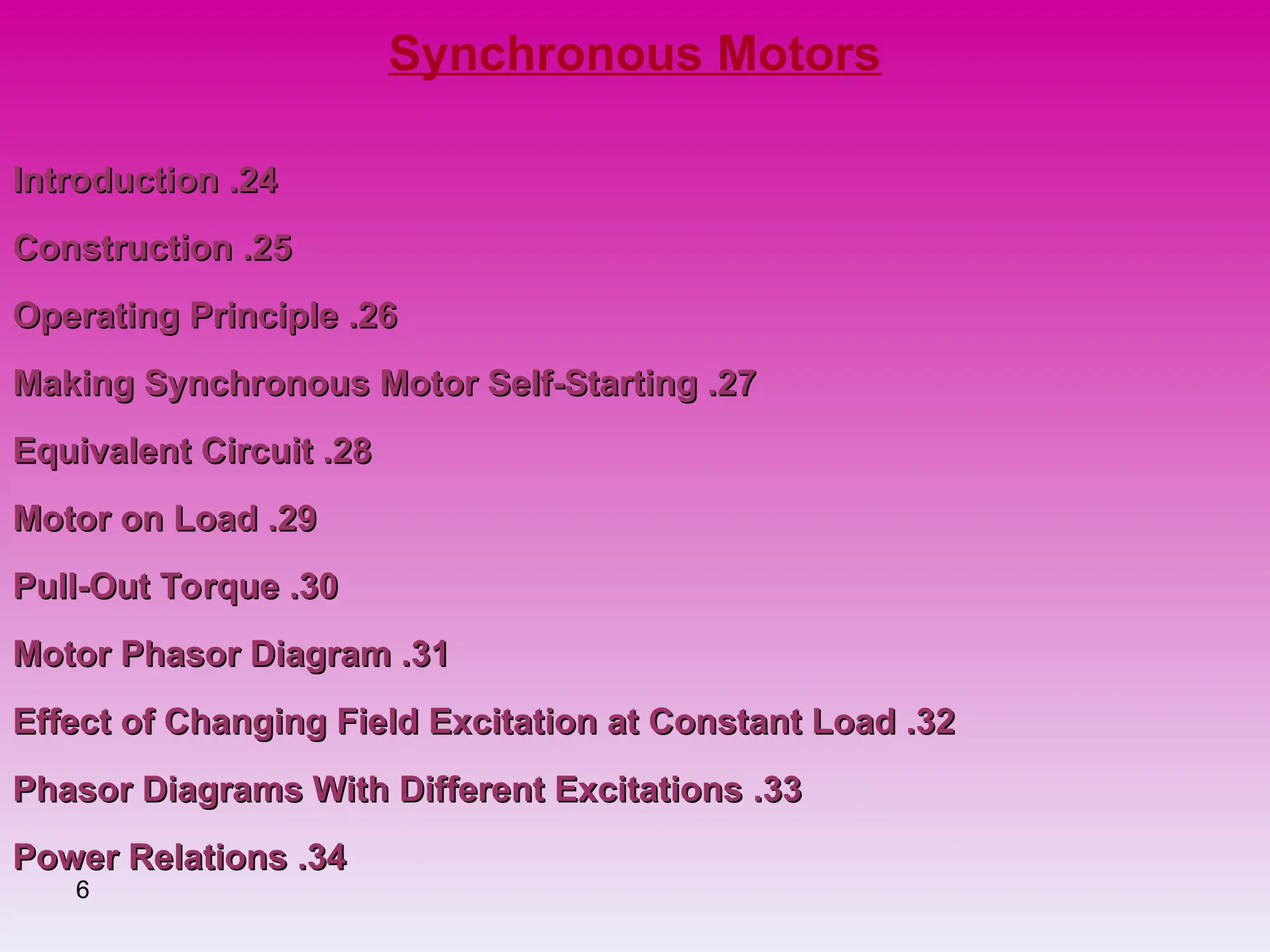 6
Synchronous Motors
24
24
.
.
Introduction
Introduction
25
25
.
.
Construction
Construction
26
26
.
.
Operating Principle
Operating Principle
27
27
.
.
Making Synchronous Motor Self-Starting
Making Synchronous Motor Self-Starting
28
28
.
.
Equivalent Circuit
Equivalent Circuit
29
29
.
.
Motor on Load
Motor on Load
30
30
.
.
Pull-Out Torque
Pull-Out Torque
31
31
.
.
Motor Phasor Diagram
Motor Phasor Diagram
32
32
.
.
Effect of Changing Field Excitation at Constant Load
Effect of Changing Field Excitation at Constant Load
33
33
.
.
Phasor Diagrams With Different Excitations
Phasor Diagrams With Different Excitations
34
34
.
.
Power Relations
Power Relations
 