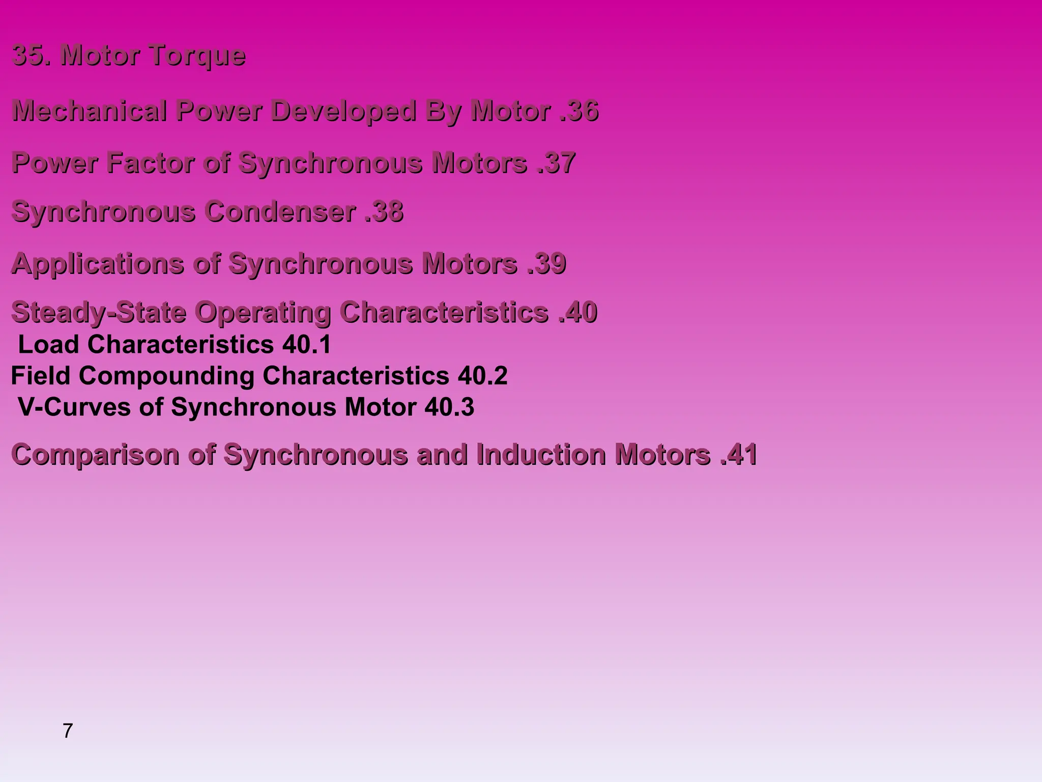 7
35. Motor Torque
35. Motor Torque
36
36
.
.
Mechanical Power Developed By Motor
Mechanical Power Developed By Motor
37
37
.
.
Power Factor of Synchronous Motors
Power Factor of Synchronous Motors
38
38
.
.
Synchronous Condenser
Synchronous Condenser
39
39
.
.
Applications of Synchronous Motors
Applications of Synchronous Motors
40
40
.
.
Steady-State Operating Characteristics
Steady-State Operating Characteristics
40.1
Load Characteristics
40.2
Field Compounding Characteristics
40.3
V-Curves of Synchronous Motor
41
41
.
.
Comparison of Synchronous and Induction Motors
Comparison of Synchronous and Induction Motors
 