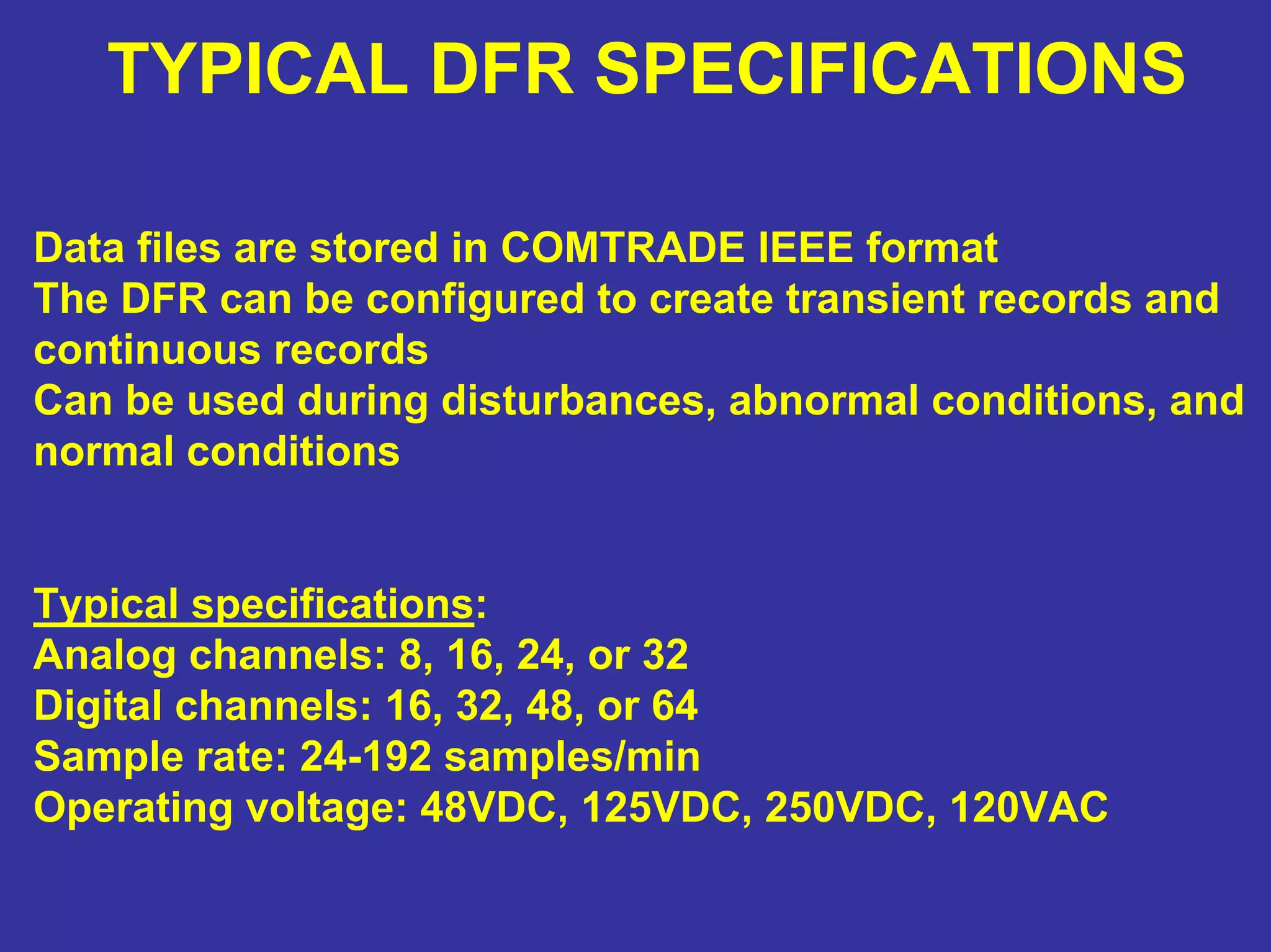 TYPICAL DFR SPECIFICATIONS
Data files are stored in COMTRADE IEEE format
The DFR can be configured to create transient records and
continuous records
Can be used during disturbances, abnormal conditions, and
normal conditions
Typical specifications:
Analog channels: 8, 16, 24, or 32
Digital channels: 16, 32, 48, or 64
Sample rate: 24-192 samples/min
Operating voltage: 48VDC, 125VDC, 250VDC, 120VAC
 