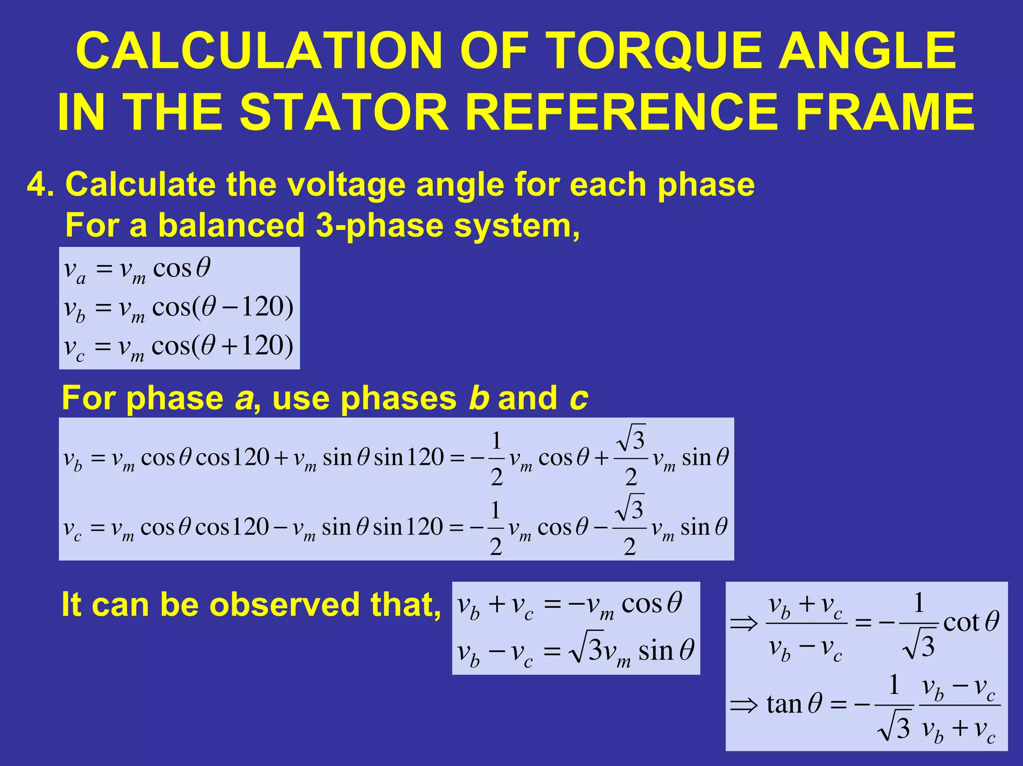 CALCULATION OF TORQUE ANGLE
IN THE STATOR REFERENCE FRAME
4. Calculate the voltage angle for each phase
For a balanced 3-phase system,
)120cos(
)120cos(
cos
+=
−=
=
θvv
θvv
θvv
mc
mb
ma
For phase a, use phases b and c
θvθvθvθvv
θvθvθvθvv
mmmmc
mmmmb
sin
2
3
cos
2
1
120sinsin120coscos
sin
2
3
cos
2
1
120sinsin120coscos
−−=−=
+−=+=
It can be observed that,
θvvv
θvvv
mcb
mcb
sin3
cos
=−
−=+
cb
cb
cb
cb
vv
vv
θ
θ
vv
vv
+
−
−=⇒
−=
−
+
⇒
3
1
tan
cot
3
1
 