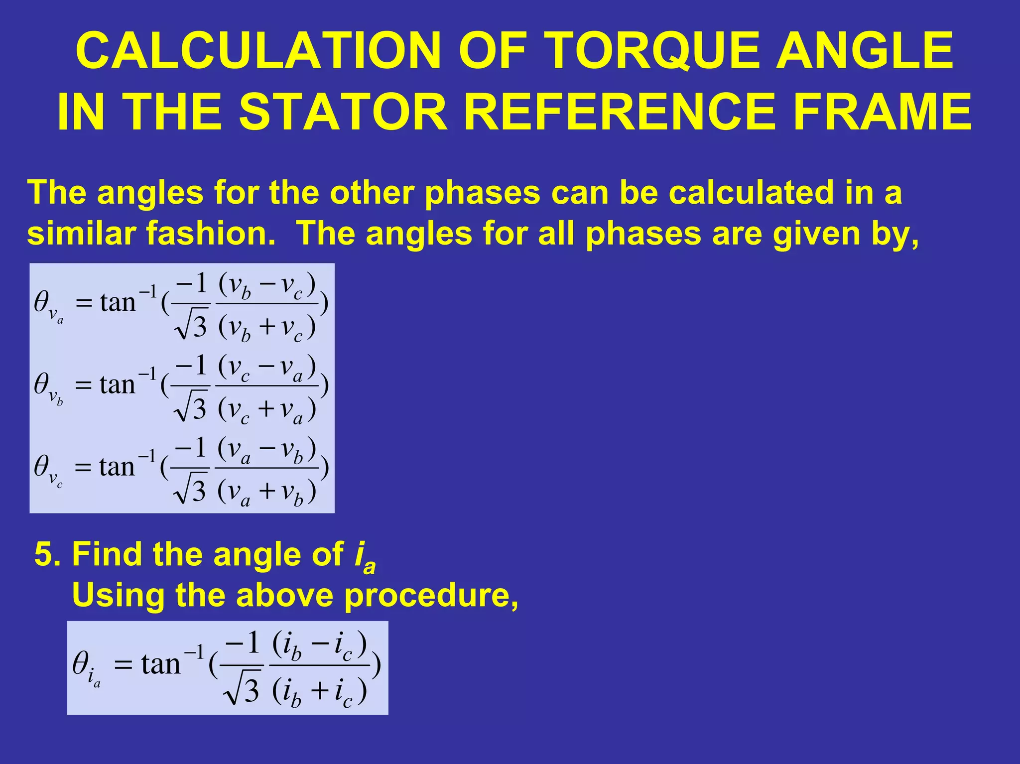 CALCULATION OF TORQUE ANGLE
IN THE STATOR REFERENCE FRAME
5. Find the angle of ia
Using the above procedure,
The angles for the other phases can be calculated in a
similar fashion. The angles for all phases are given by,
)
)(
)(
3
1
(tan
)
)(
)(
3
1
(tan
)
)(
)(
3
1
(tan
1
1
1
ba
ba
v
ac
ac
v
cb
cb
v
vv
vv
θ
vv
vv
θ
vv
vv
θ
c
b
a
+
−−
=
+
−−
=
+
−−
=
−
−
−
)
)(
)(
3
1
(tan 1
cb
cb
i
ii
ii
θ a
+
−−
= −
 