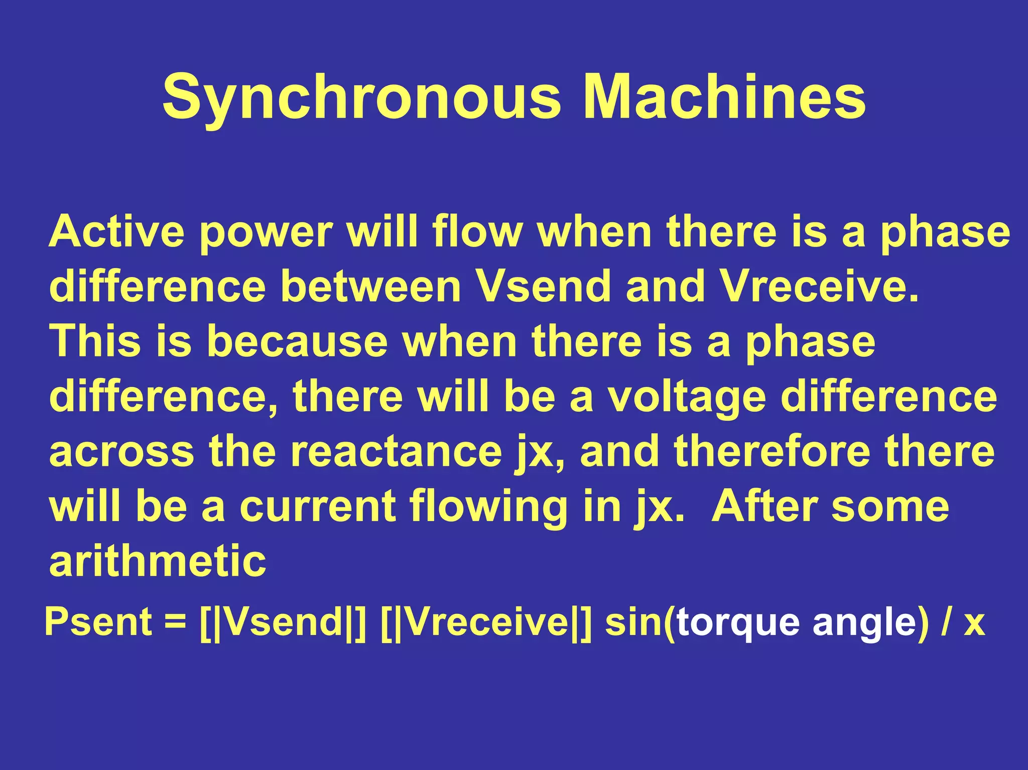 Synchronous Machines
Active power will flow when there is a phase
difference between Vsend and Vreceive.
This is because when there is a phase
difference, there will be a voltage difference
across the reactance jx, and therefore there
will be a current flowing in jx. After some
arithmetic
Psent = [|Vsend|] [|Vreceive|] sin(torque angle) / x
 