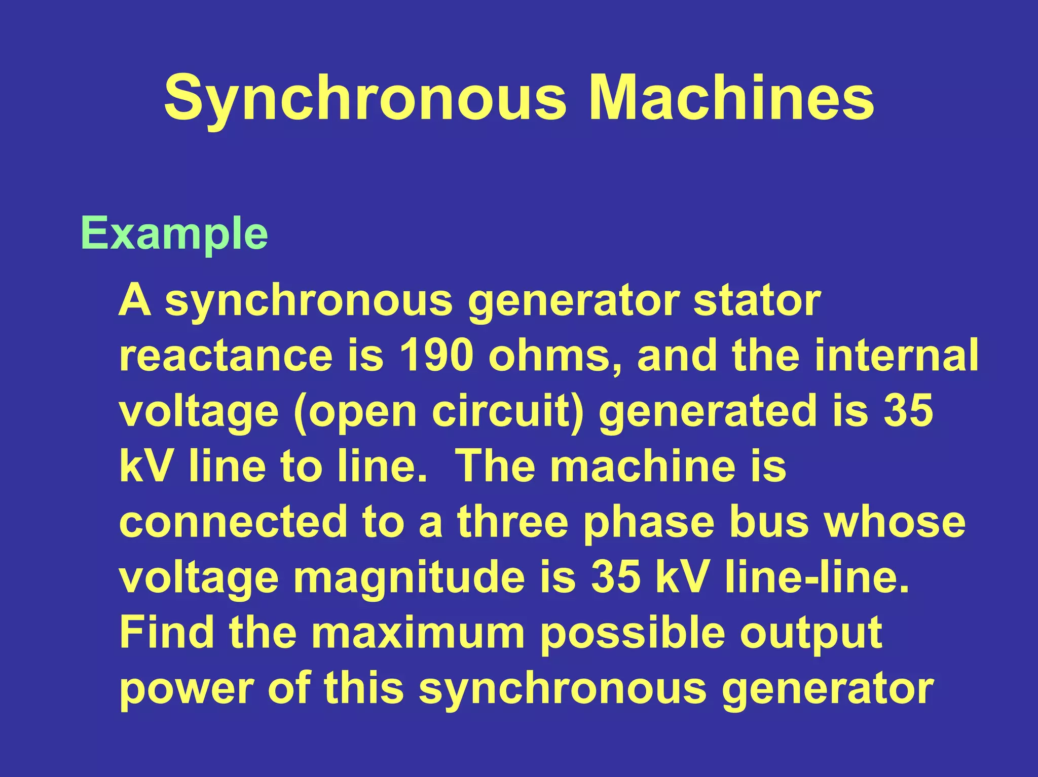 Synchronous Machines
Example
A synchronous generator stator
reactance is 190 ohms, and the internal
voltage (open circuit) generated is 35
kV line to line. The machine is
connected to a three phase bus whose
voltage magnitude is 35 kV line-line.
Find the maximum possible output
power of this synchronous generator
 