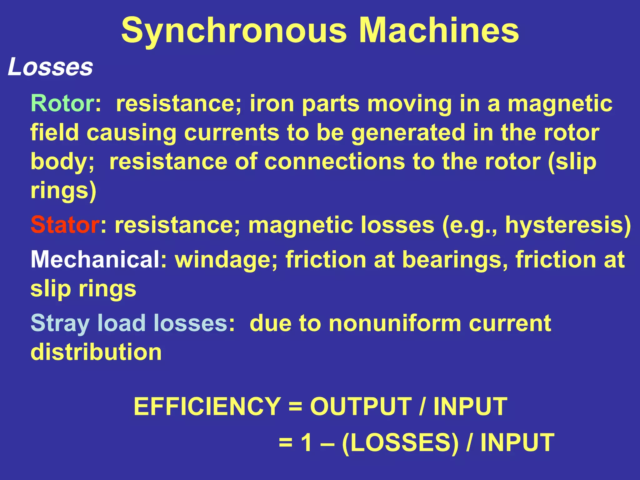 Synchronous Machines
Losses
Rotor: resistance; iron parts moving in a magnetic
field causing currents to be generated in the rotor
body; resistance of connections to the rotor (slip
rings)
Stator: resistance; magnetic losses (e.g., hysteresis)
Mechanical: windage; friction at bearings, friction at
slip rings
Stray load losses: due to nonuniform current
distribution
EFFICIENCY = OUTPUT / INPUT
= 1 – (LOSSES) / INPUT
 