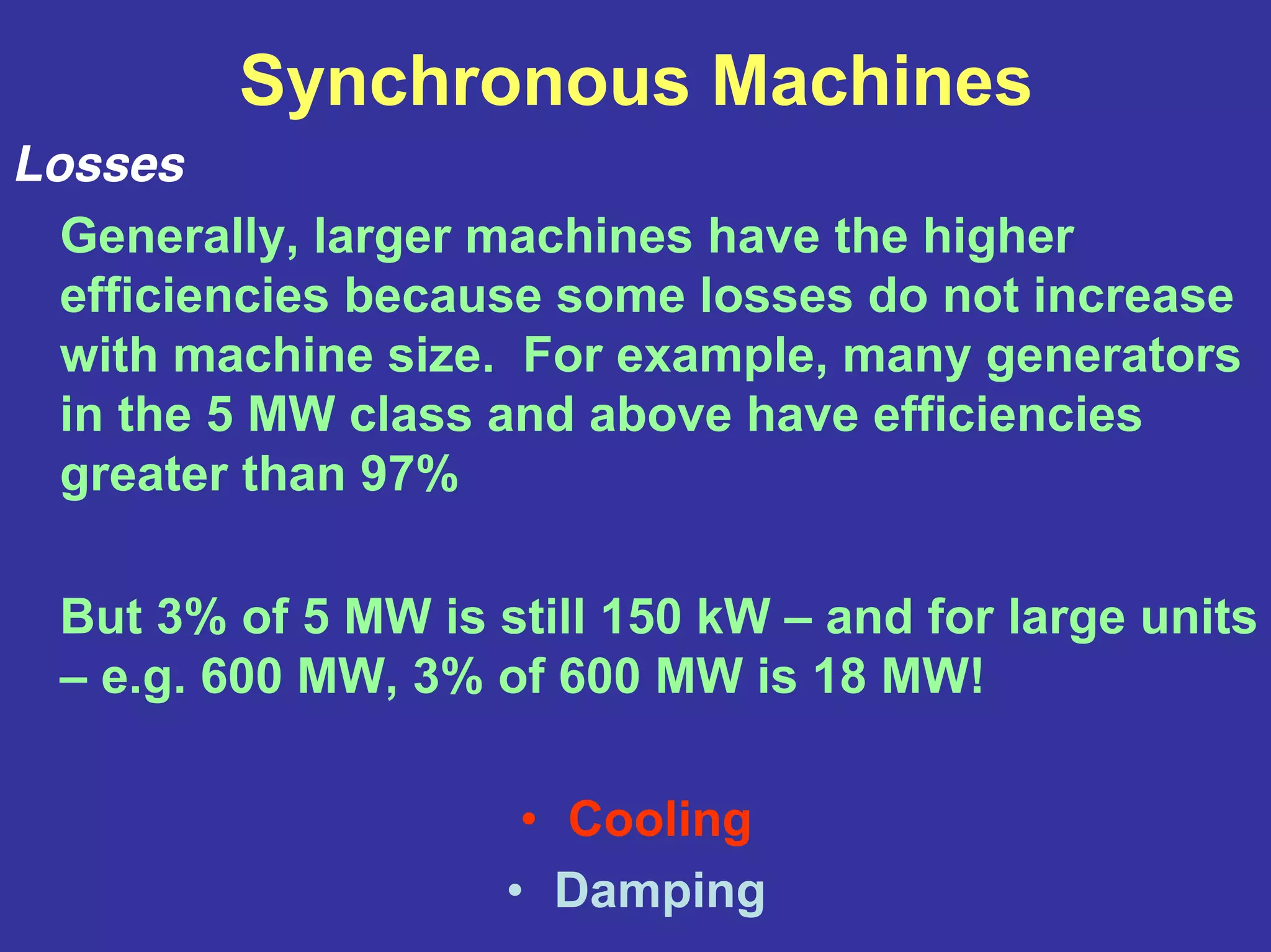 Synchronous Machines
Losses
Generally, larger machines have the higher
efficiencies because some losses do not increase
with machine size. For example, many generators
in the 5 MW class and above have efficiencies
greater than 97%
But 3% of 5 MW is still 150 kW – and for large units
– e.g. 600 MW, 3% of 600 MW is 18 MW!
• Cooling
• Damping
 