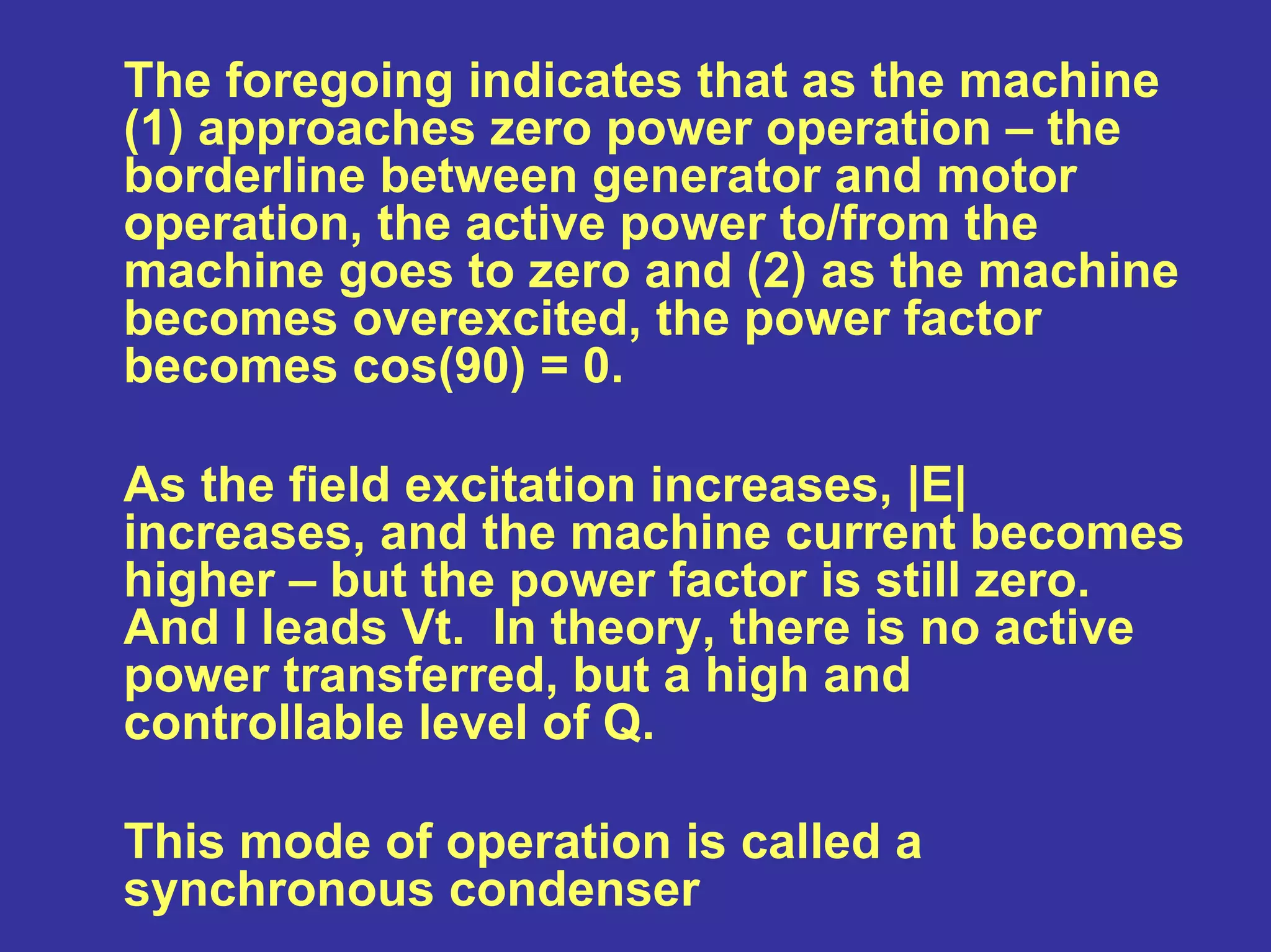 The foregoing indicates that as the machine
(1) approaches zero power operation – the
borderline between generator and motor
operation, the active power to/from the
machine goes to zero and (2) as the machine
becomes overexcited, the power factor
becomes cos(90) = 0.
As the field excitation increases, |E|
increases, and the machine current becomes
higher – but the power factor is still zero.
And I leads Vt. In theory, there is no active
power transferred, but a high and
controllable level of Q.
This mode of operation is called a
synchronous condenser
 