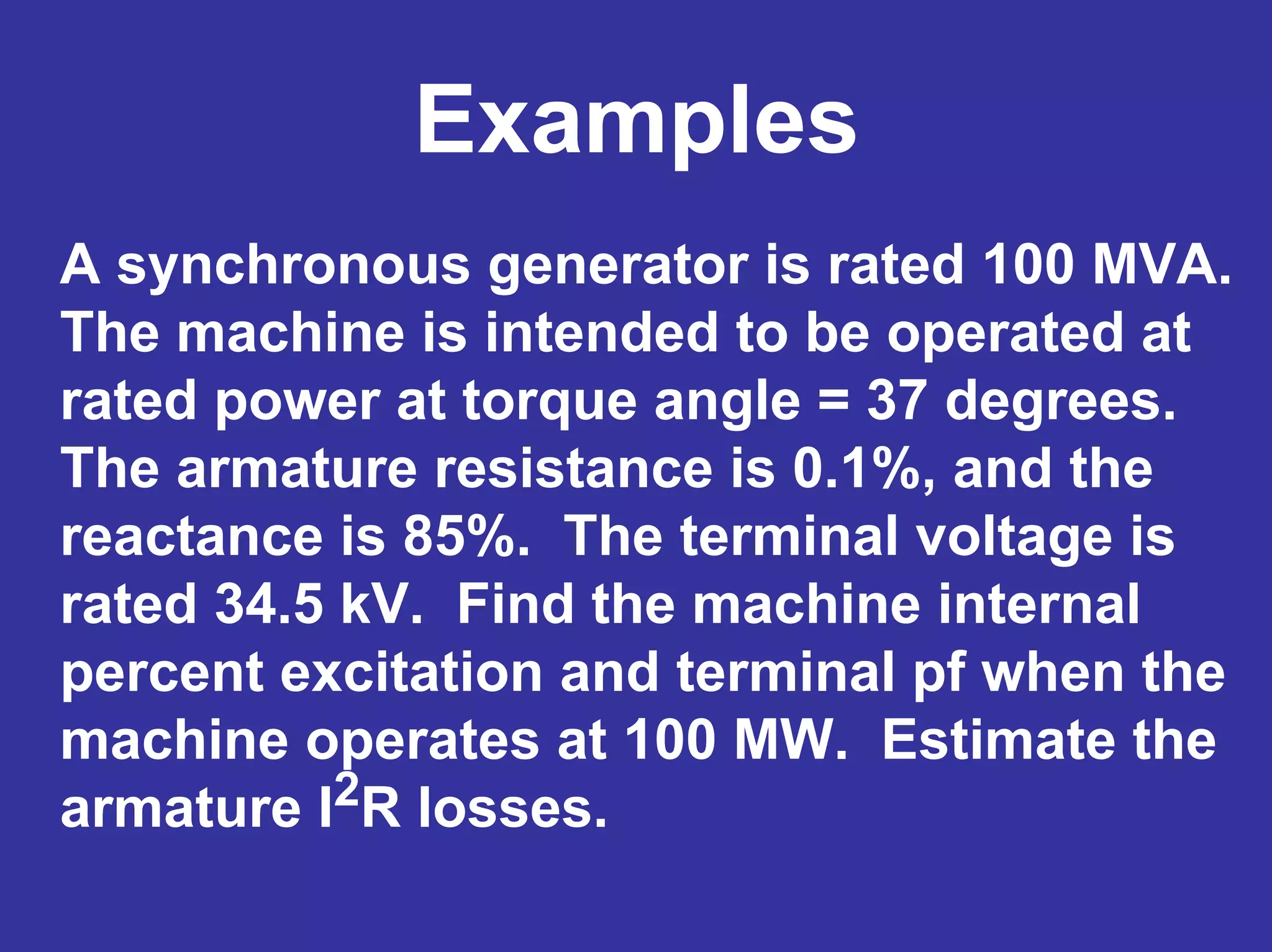 Examples
A synchronous generator is rated 100 MVA.
The machine is intended to be operated at
rated power at torque angle = 37 degrees.
The armature resistance is 0.1%, and the
reactance is 85%. The terminal voltage is
rated 34.5 kV. Find the machine internal
percent excitation and terminal pf when the
machine operates at 100 MW. Estimate the
armature I2R losses.
 
