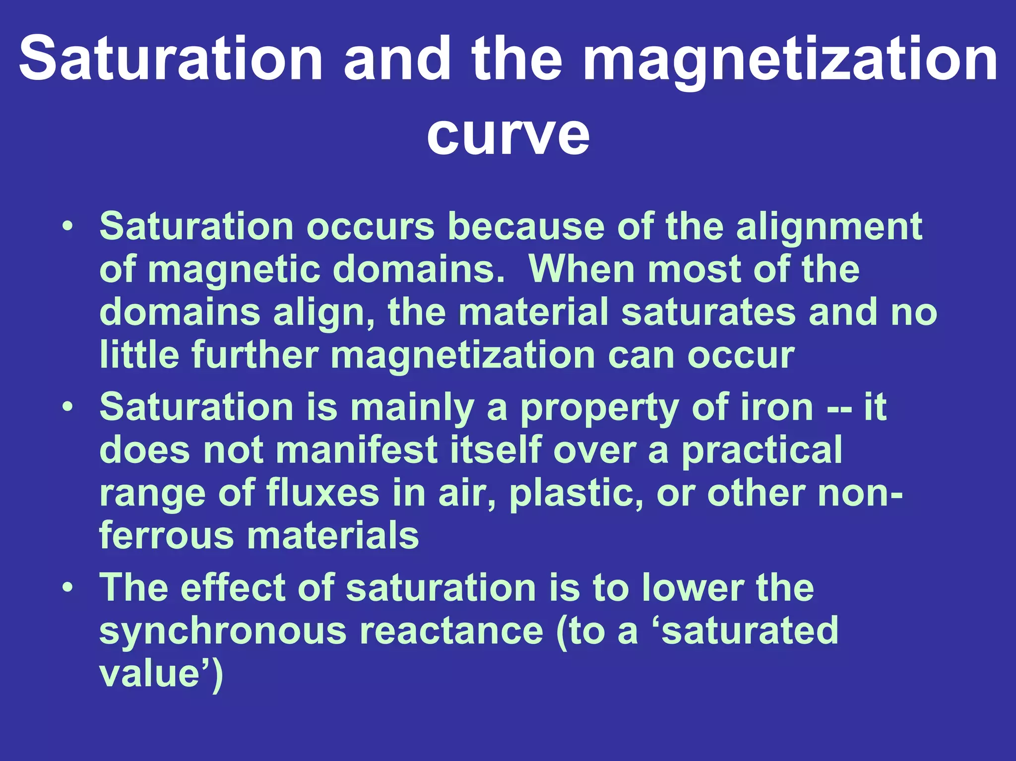 Saturation and the magnetization
curve
• Saturation occurs because of the alignment
of magnetic domains. When most of the
domains align, the material saturates and no
little further magnetization can occur
• Saturation is mainly a property of iron -- it
does not manifest itself over a practical
range of fluxes in air, plastic, or other non-
ferrous materials
• The effect of saturation is to lower the
synchronous reactance (to a ‘saturated
value’)
 