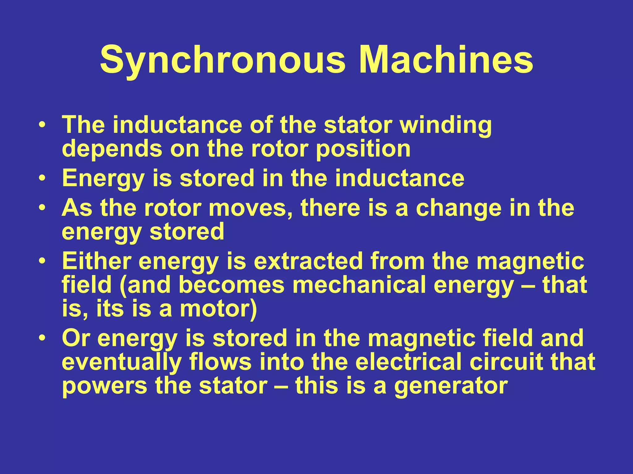 Synchronous Machines
• The inductance of the stator winding
depends on the rotor position
• Energy is stored in the inductance
• As the rotor moves, there is a change in the
energy stored
• Either energy is extracted from the magnetic
field (and becomes mechanical energy – that
is, its is a motor)
• Or energy is stored in the magnetic field and
eventually flows into the electrical circuit that
powers the stator – this is a generator
 