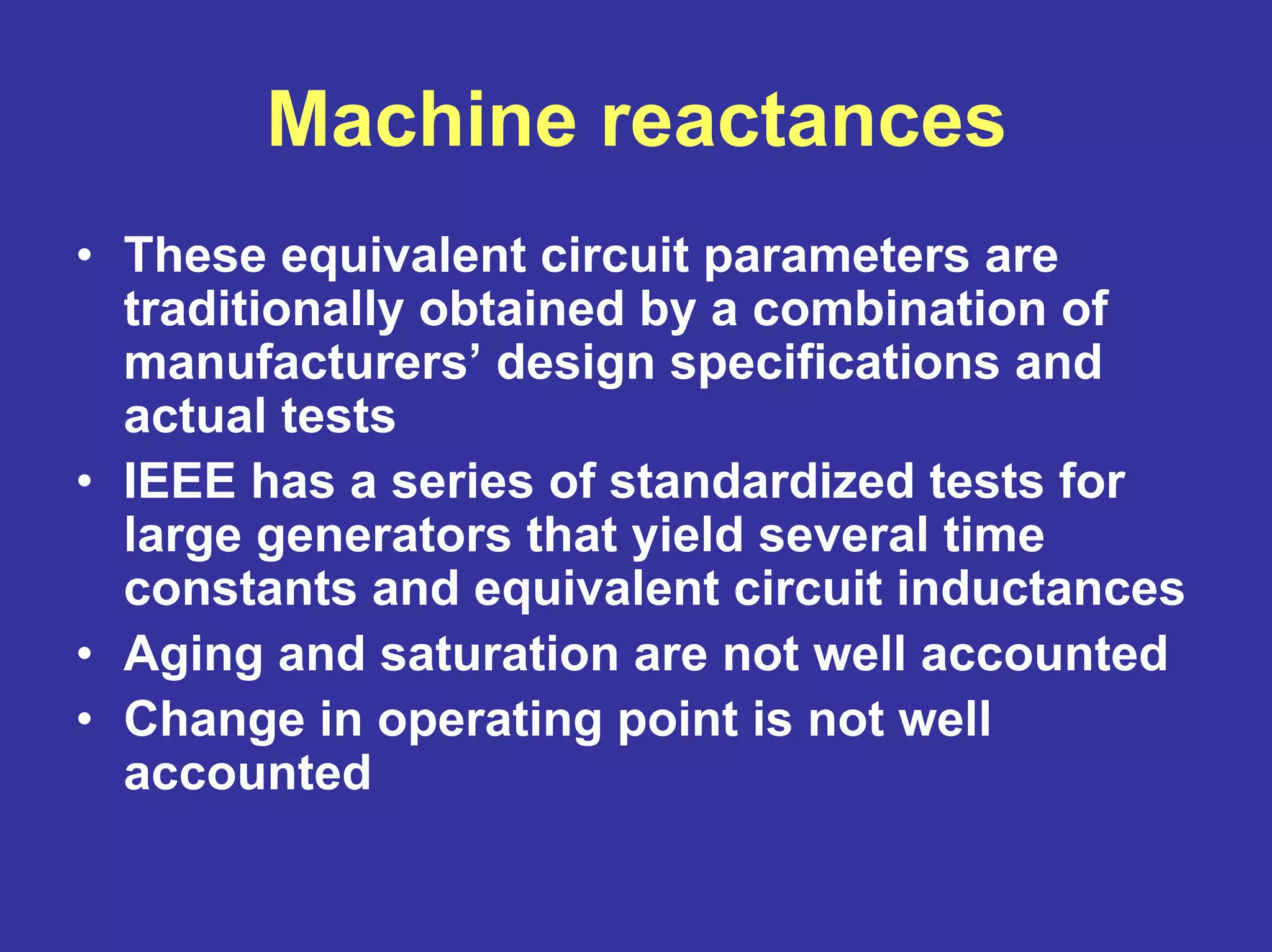 Machine reactances
• These equivalent circuit parameters are
traditionally obtained by a combination of
manufacturers’ design specifications and
actual tests
• IEEE has a series of standardized tests for
large generators that yield several time
constants and equivalent circuit inductances
• Aging and saturation are not well accounted
• Change in operating point is not well
accounted
 