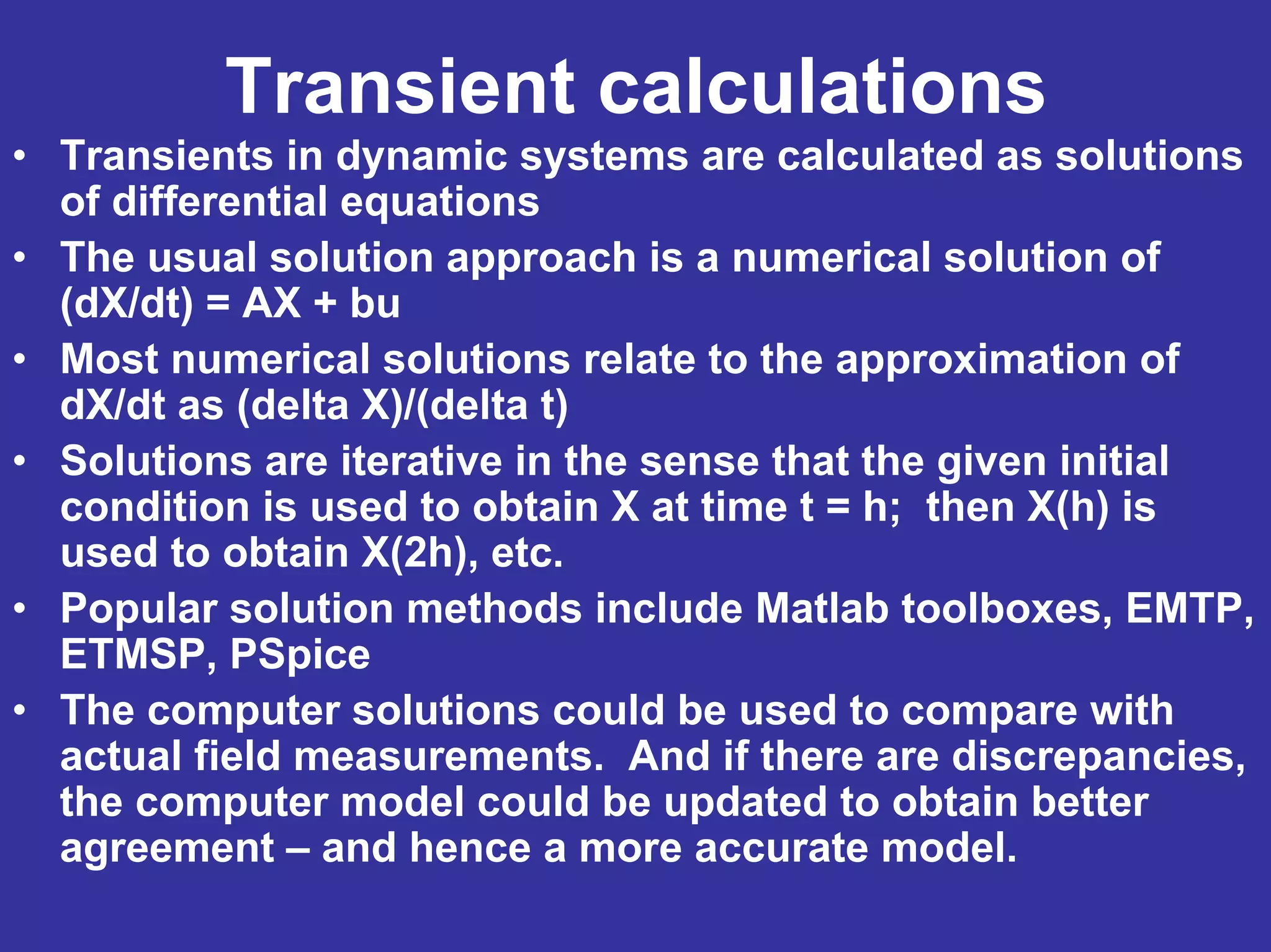 Transient calculations
• Transients in dynamic systems are calculated as solutions
of differential equations
• The usual solution approach is a numerical solution of
(dX/dt) = AX + bu
• Most numerical solutions relate to the approximation of
dX/dt as (delta X)/(delta t)
• Solutions are iterative in the sense that the given initial
condition is used to obtain X at time t = h; then X(h) is
used to obtain X(2h), etc.
• Popular solution methods include Matlab toolboxes, EMTP,
ETMSP, PSpice
• The computer solutions could be used to compare with
actual field measurements. And if there are discrepancies,
the computer model could be updated to obtain better
agreement – and hence a more accurate model.
 