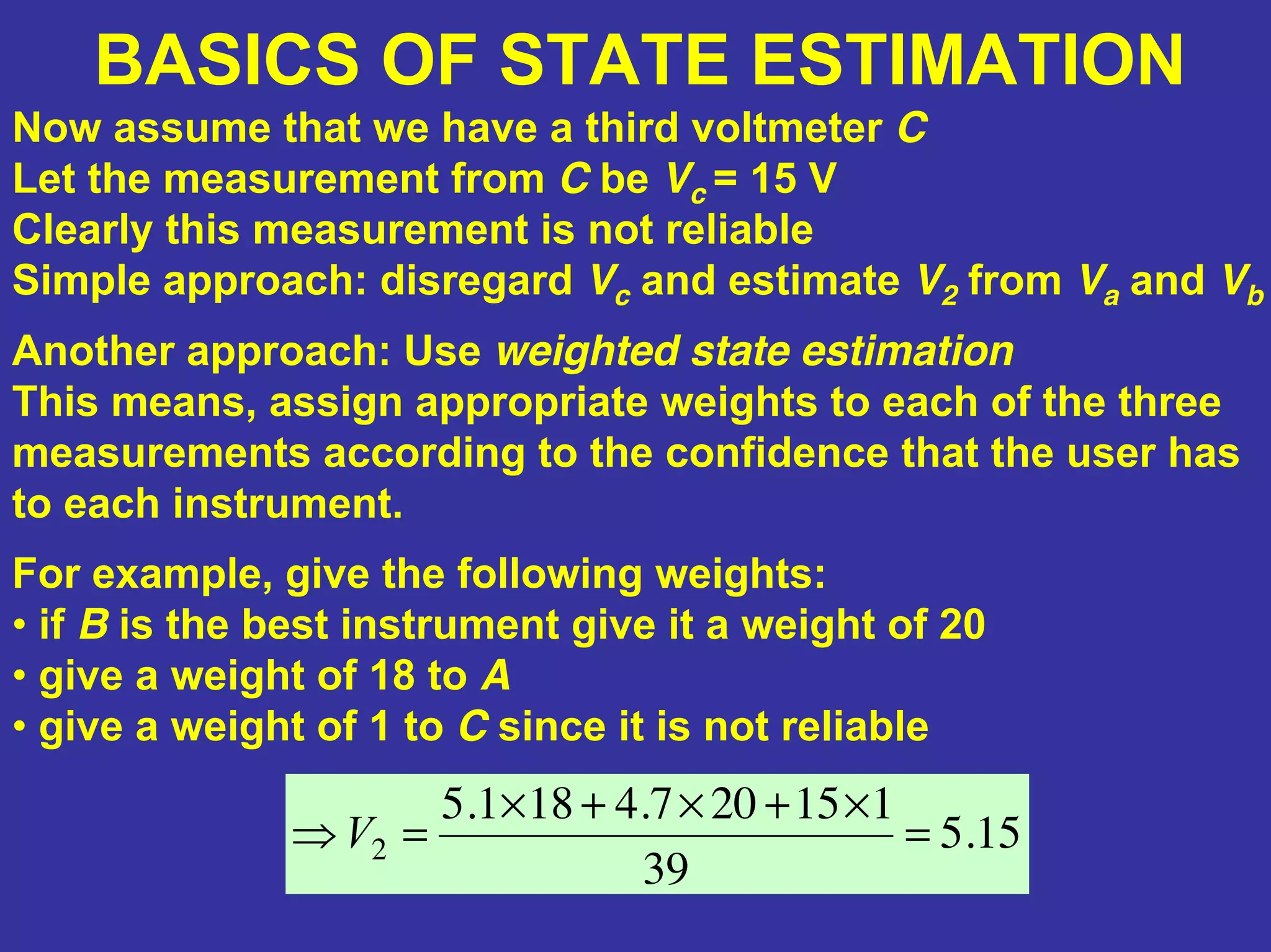 BASICS OF STATE ESTIMATION
Now assume that we have a third voltmeter C
Let the measurement from C be Vc = 15 V
Clearly this measurement is not reliable
Simple approach: disregard Vc and estimate V2 from Va and Vb
Another approach: Use weighted state estimation
This means, assign appropriate weights to each of the three
measurements according to the confidence that the user has
to each instrument.
For example, give the following weights:
• if B is the best instrument give it a weight of 20
• give a weight of 18 to A
• give a weight of 1 to C since it is not reliable
15.5
39
115207.4181.5
2 =
×+×+×
=⇒V
 