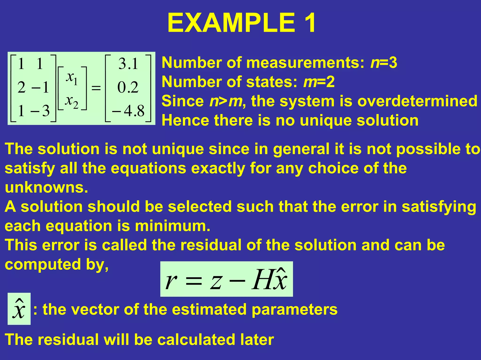 −
=
−
−
8.4
2.0
1.3
31
12
11
2
1
x
x
EXAMPLE 1
Number of measurements: n=3
Number of states: m=2
Since n>m, the system is overdetermined
Hence there is no unique solution
The solution is not unique since in general it is not possible to
satisfy all the equations exactly for any choice of the
unknowns.
A solution should be selected such that the error in satisfying
each equation is minimum.
This error is called the residual of the solution and can be
computed by,
xHzr ˆ−=
xˆ : the vector of the estimated parameters
The residual will be calculated later
 