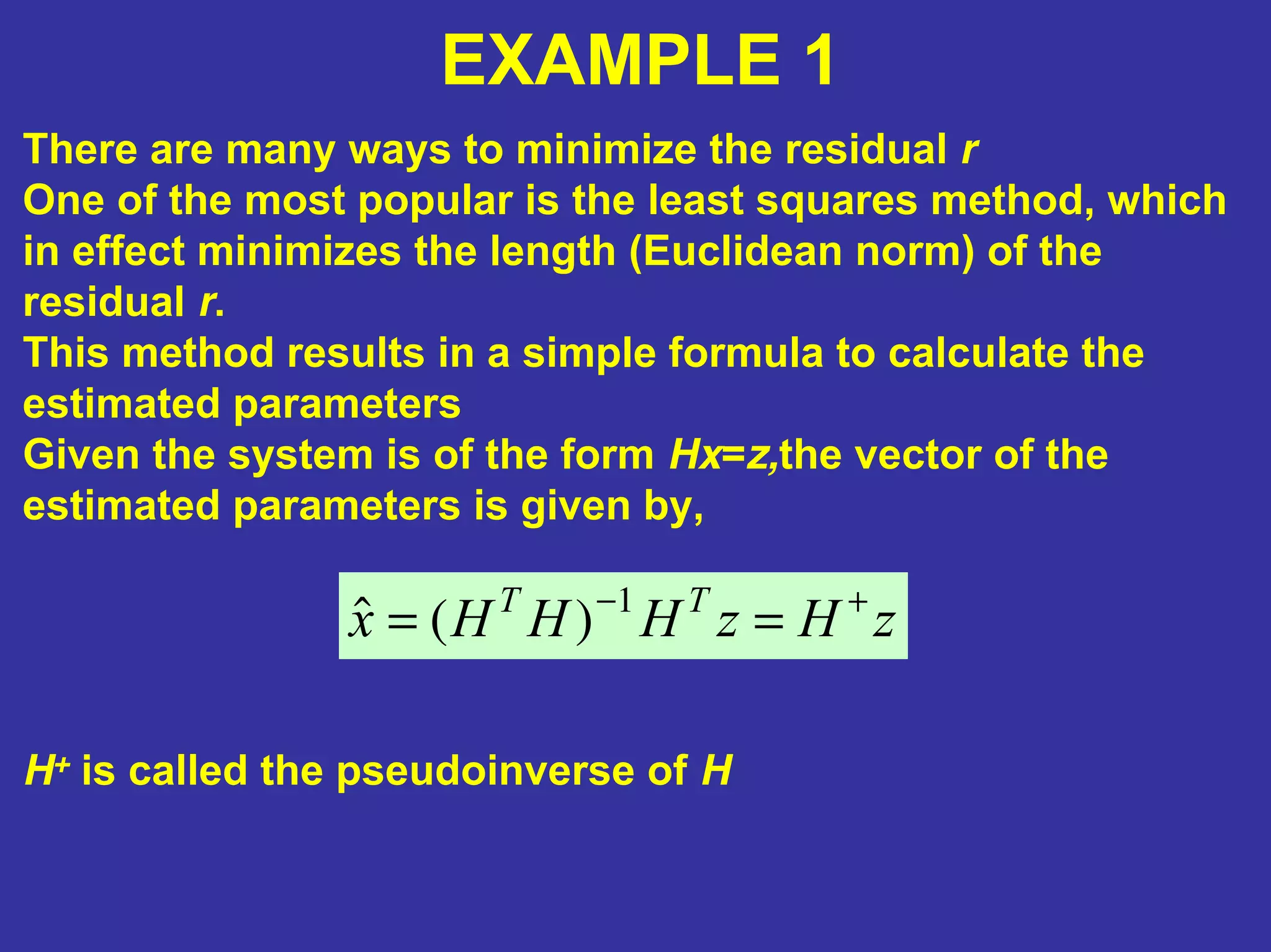 EXAMPLE 1
There are many ways to minimize the residual r
One of the most popular is the least squares method, which
in effect minimizes the length (Euclidean norm) of the
residual r.
This method results in a simple formula to calculate the
estimated parameters
Given the system is of the form Hx=z,the vector of the
estimated parameters is given by,
zHzHHHx TT +−
== 1
)(ˆ
H+ is called the pseudoinverse of H
 