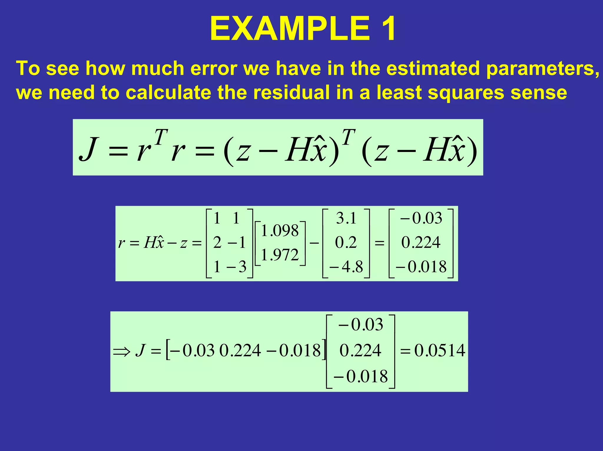 EXAMPLE 1
To see how much error we have in the estimated parameters,
we need to calculate the residual in a least squares sense
)ˆ()ˆ( xHzxHzrrJ TT
−−==
−
−
=
−
−
−
−=−=
018.0
224.0
03.0
8.4
2.0
1.3
972.1
098.1
31
12
11
ˆ zxHr
[ ] 0514.0
018.0
224.0
03.0
018.0224.003.0 =
−
−
−−=⇒ J
 