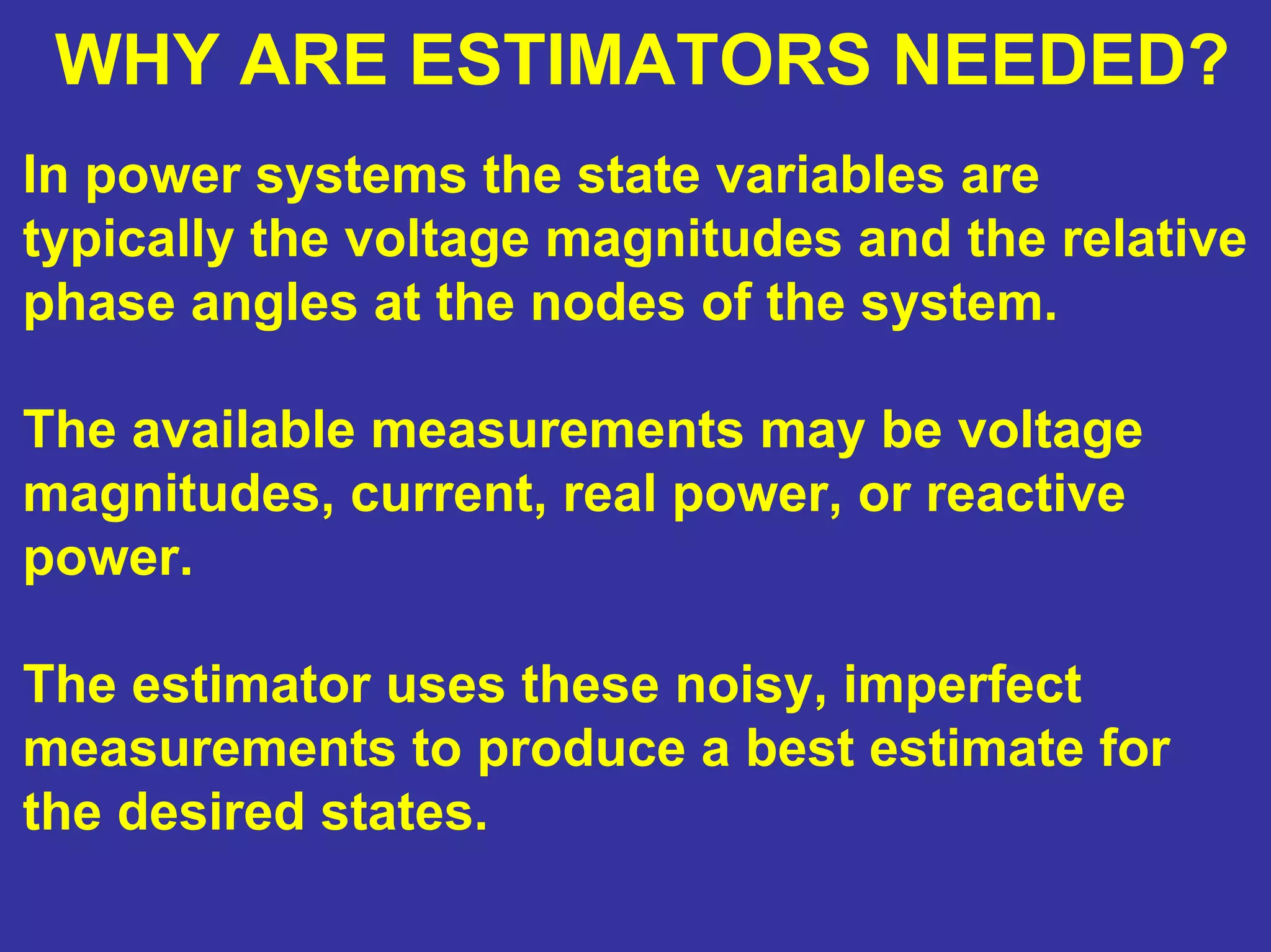 WHY ARE ESTIMATORS NEEDED?
In power systems the state variables are
typically the voltage magnitudes and the relative
phase angles at the nodes of the system.
The available measurements may be voltage
magnitudes, current, real power, or reactive
power.
The estimator uses these noisy, imperfect
measurements to produce a best estimate for
the desired states.
 
