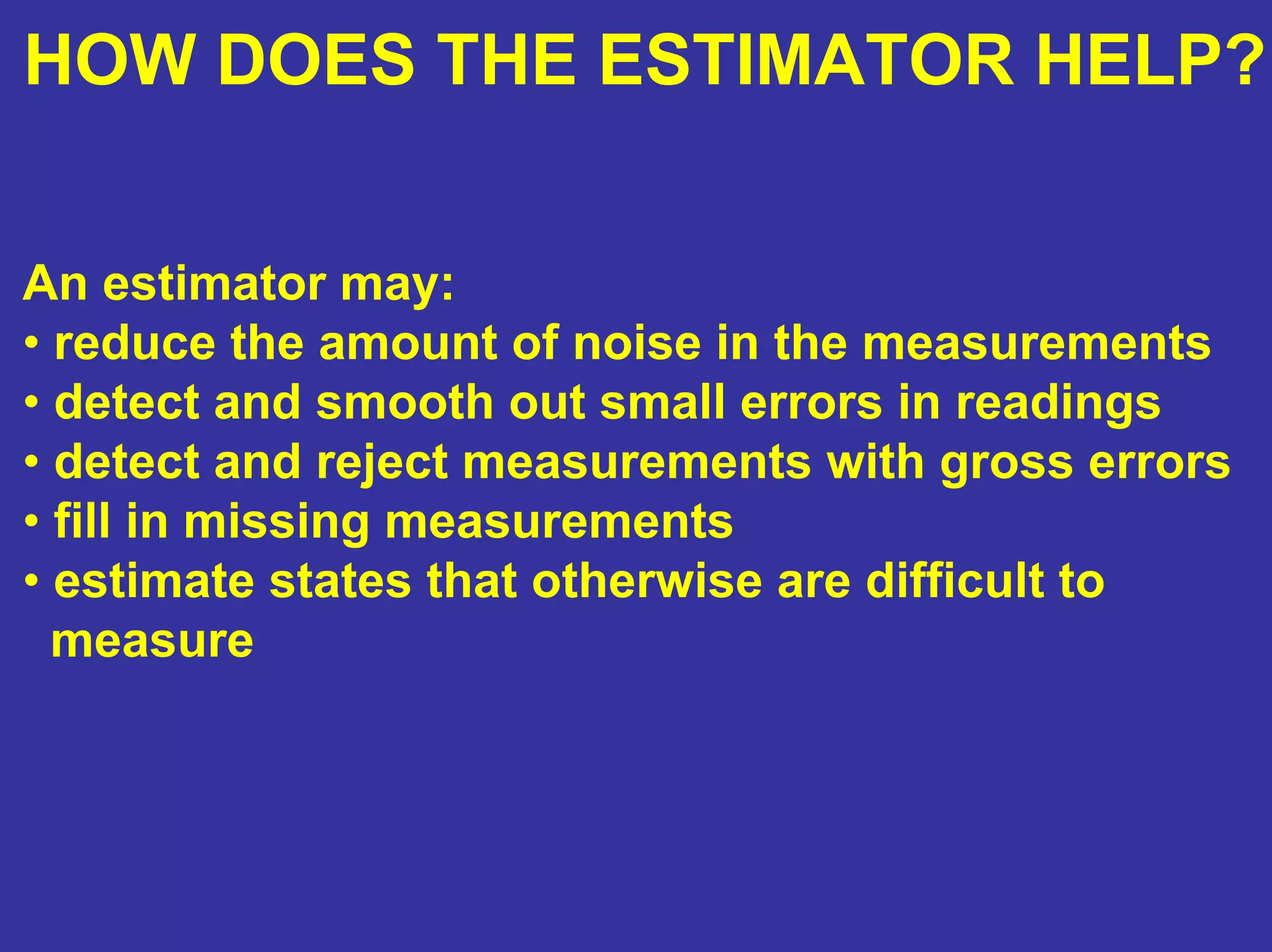 HOW DOES THE ESTIMATOR HELP?
An estimator may:
• reduce the amount of noise in the measurements
• detect and smooth out small errors in readings
• detect and reject measurements with gross errors
• fill in missing measurements
• estimate states that otherwise are difficult to
measure
 