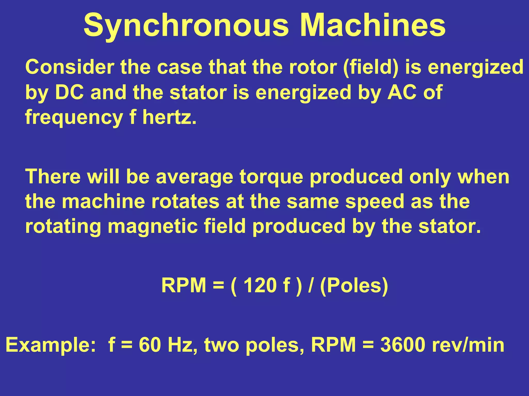 Synchronous Machines
Consider the case that the rotor (field) is energized
by DC and the stator is energized by AC of
frequency f hertz.
There will be average torque produced only when
the machine rotates at the same speed as the
rotating magnetic field produced by the stator.
RPM = ( 120 f ) / (Poles)
Example: f = 60 Hz, two poles, RPM = 3600 rev/min
 
