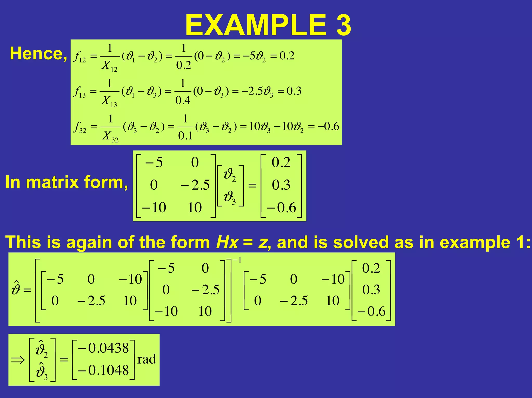 EXAMPLE 3
Hence,
6.01010)(
1.0
1
)(
1
3.05.2)0(
4.0
1
)(
1
2.05)0(
2.0
1
)(
1
232323
32
32
3331
13
13
2221
12
12
−=−=−=−=
=−=−=−=
=−=−=−=
ϑϑϑϑϑϑ
ϑϑϑϑ
ϑϑϑϑ
X
f
X
f
X
f
In matrix form,
−
=
−
−
−
6.0
3.0
2.0
1010
5.20
05
3
2
ϑ
ϑ
This is again of the form Hx = z, and is solved as in example 1:
−
−
−−
−
−
−
−
−−
=
−
6.0
3.0
2.0
105.20
1005
1010
5.20
05
105.20
1005ˆ
1
ϑ
rad
1048.0
0438.0
ˆ
ˆ
3
2
−
−
=⇒
ϑ
ϑ
 