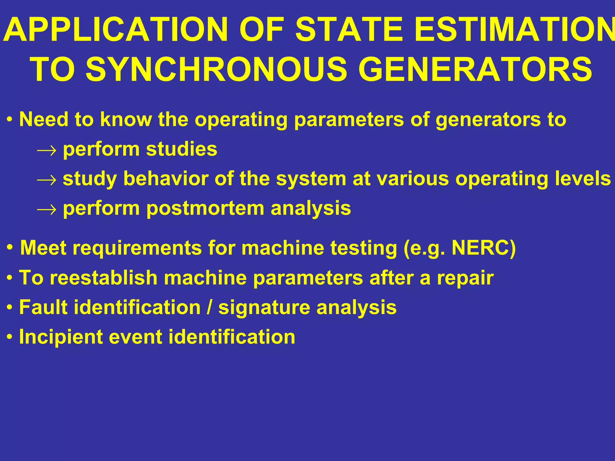 APPLICATION OF STATE ESTIMATION
TO SYNCHRONOUS GENERATORS
• Need to know the operating parameters of generators to
→ perform studies
→ study behavior of the system at various operating levels
→ perform postmortem analysis
• Meet requirements for machine testing (e.g. NERC)
• To reestablish machine parameters after a repair
• Fault identification / signature analysis
• Incipient event identification
 
