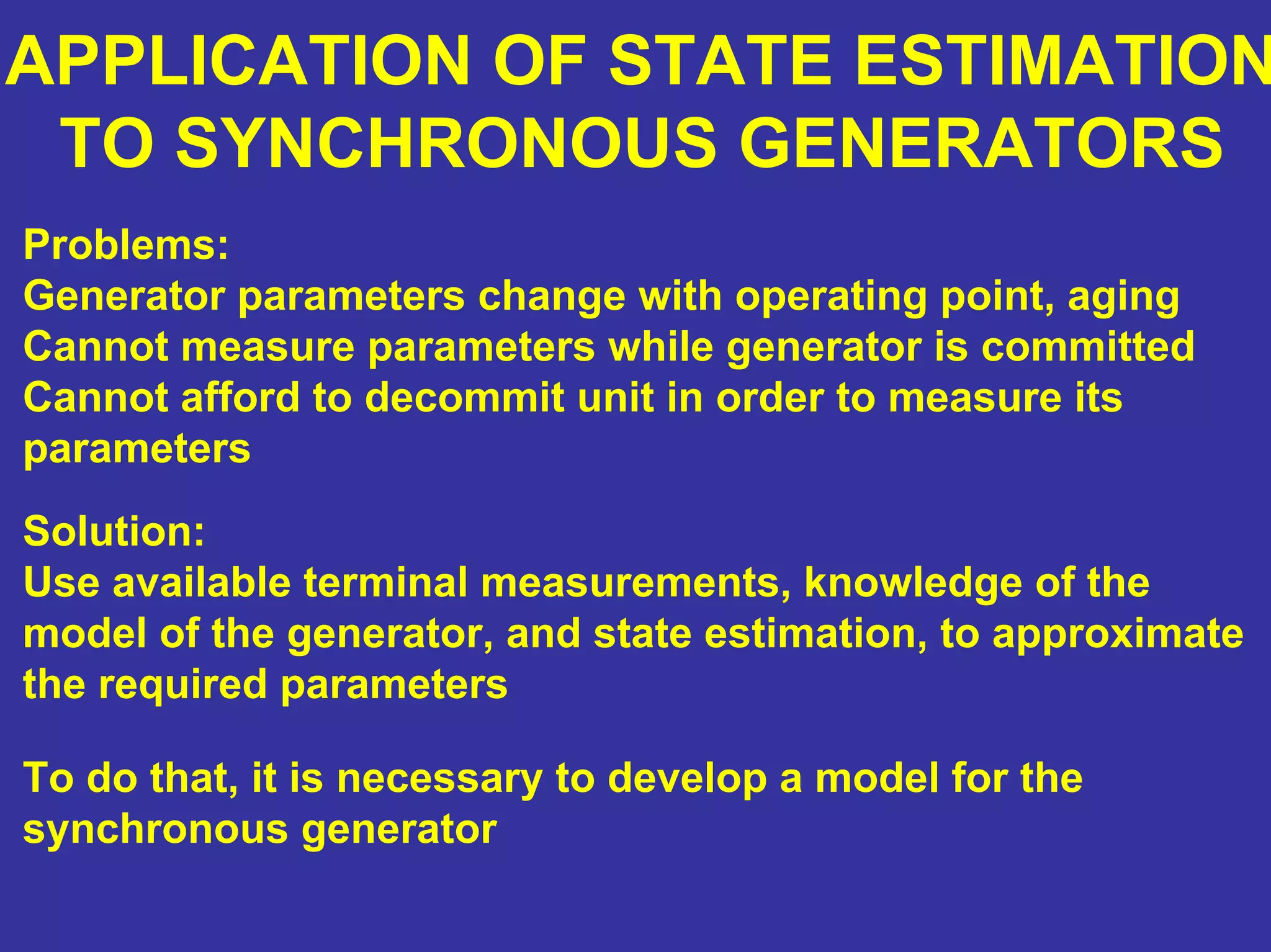 APPLICATION OF STATE ESTIMATION
TO SYNCHRONOUS GENERATORS
Problems:
Generator parameters change with operating point, aging
Cannot measure parameters while generator is committed
Cannot afford to decommit unit in order to measure its
parameters
Solution:
Use available terminal measurements, knowledge of the
model of the generator, and state estimation, to approximate
the required parameters
To do that, it is necessary to develop a model for the
synchronous generator
 