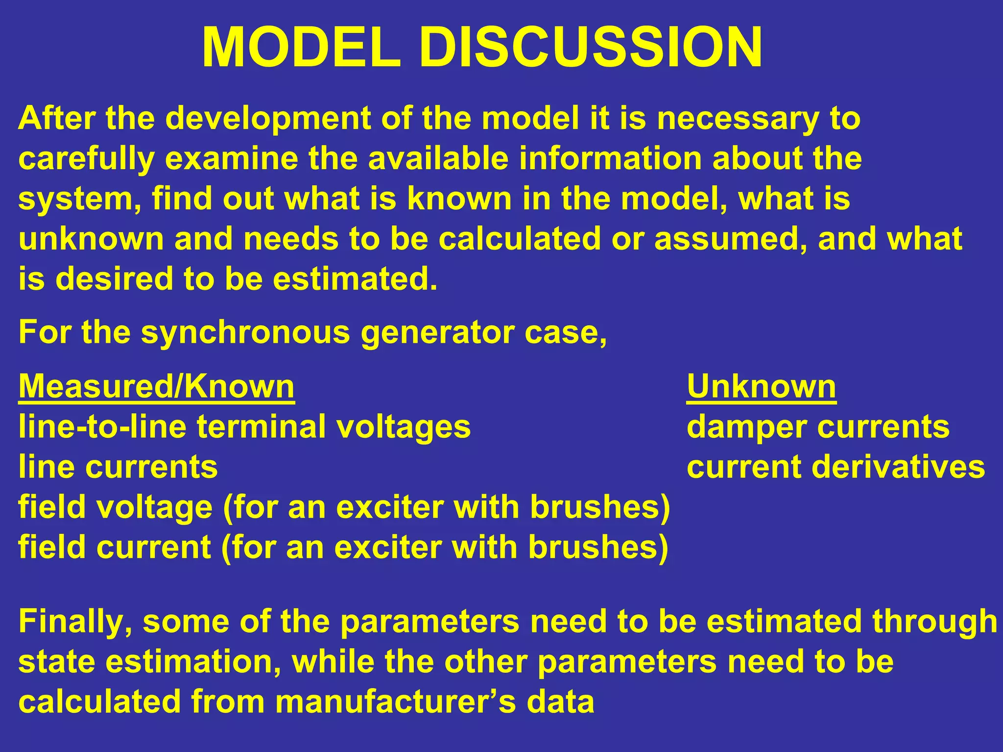 MODEL DISCUSSION
After the development of the model it is necessary to
carefully examine the available information about the
system, find out what is known in the model, what is
unknown and needs to be calculated or assumed, and what
is desired to be estimated.
For the synchronous generator case,
Measured/Known
line-to-line terminal voltages
line currents
field voltage (for an exciter with brushes)
field current (for an exciter with brushes)
Unknown
damper currents
current derivatives
Finally, some of the parameters need to be estimated through
state estimation, while the other parameters need to be
calculated from manufacturer’s data
 