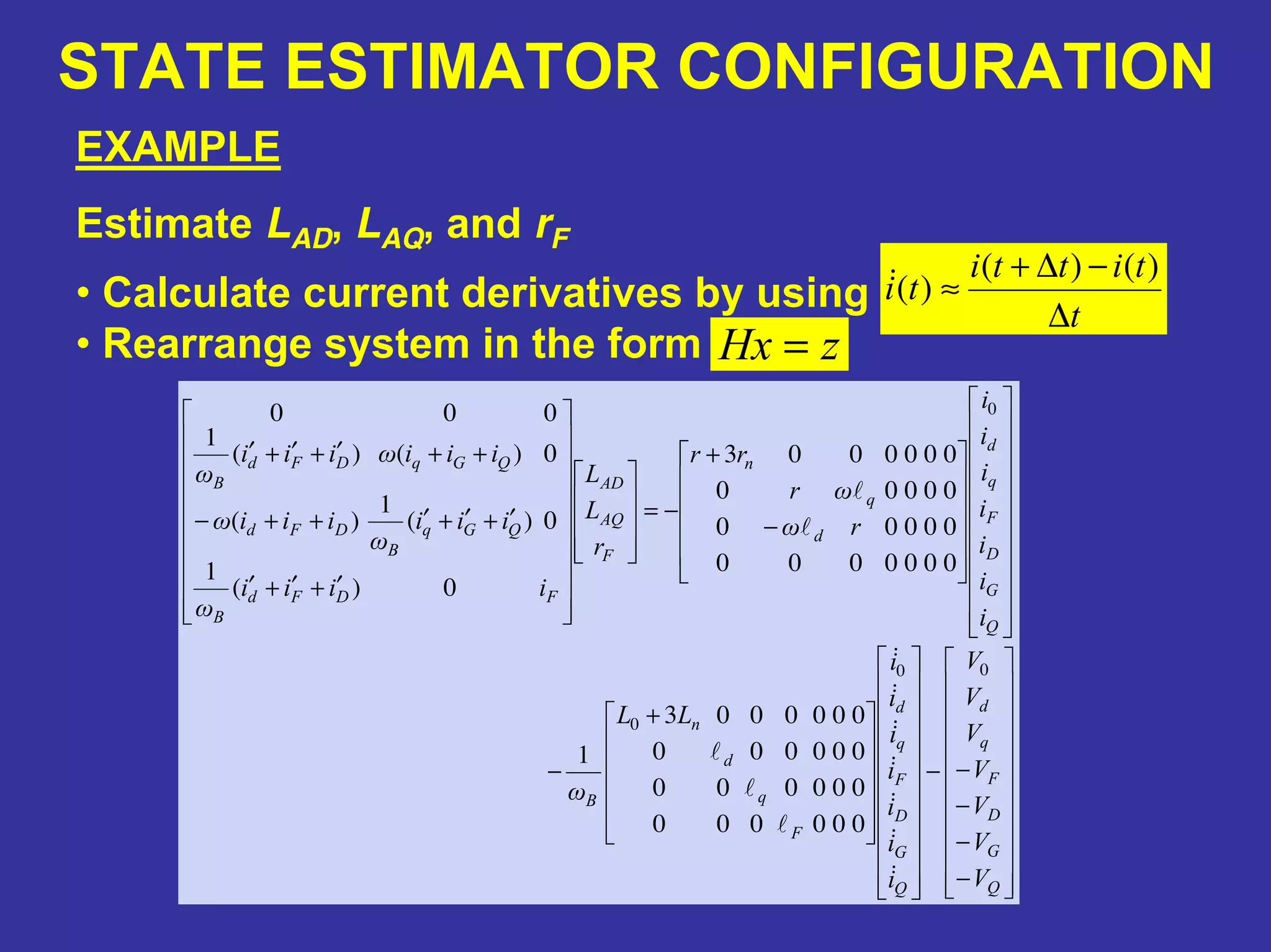 STATE ESTIMATOR CONFIGURATION
EXAMPLE
Estimate LAD, LAQ, and rF
t
titti
ti
∆
−∆+
≈
)()(
)(
−
−
−
−−
+
−
−
+
−=
′+′+′
′+′+′++−
++′+′+′
Q
G
D
F
q
d
Q
G
D
F
q
d
F
q
d
n
B
Q
G
D
F
q
d
d
q
n
F
AQ
AD
FDFd
B
QGq
B
DFd
QGqDFd
B
V
V
V
V
V
V
V
i
i
i
i
i
i
i
LL
ω
i
i
i
i
i
i
i
rω
ωr
rr
r
L
L
iiii
ω
iii
ω
iiiω
iiiωiii
ω
00
0
0
000000
000000
000000
0000003
1
0000000
00000
00000
0000003
0)(
1
0)(
1
)(
0)()(
1
000
• Calculate current derivatives by using
• Rearrange system in the form zHx =
 