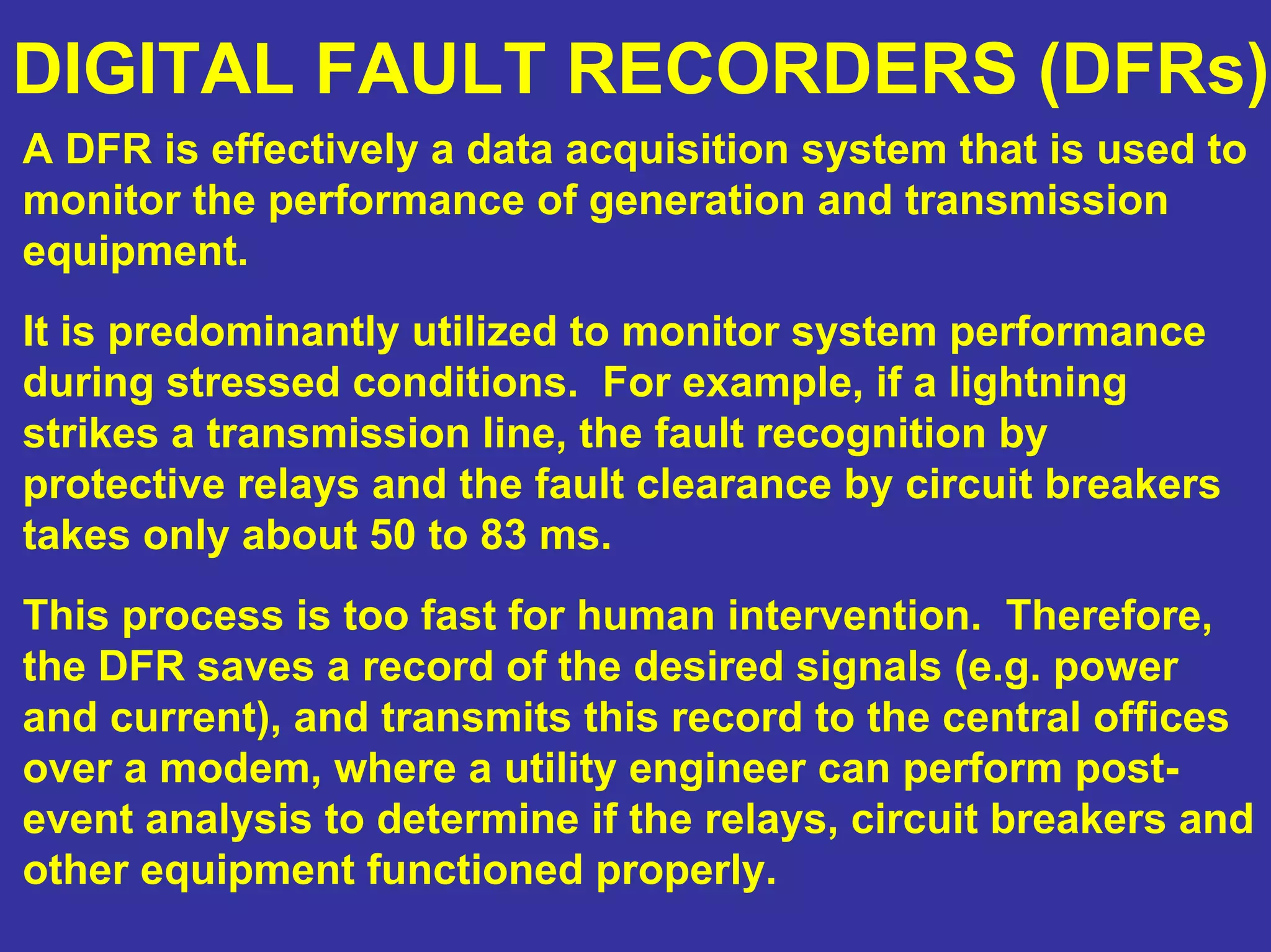 DIGITAL FAULT RECORDERS (DFRs)
A DFR is effectively a data acquisition system that is used to
monitor the performance of generation and transmission
equipment.
It is predominantly utilized to monitor system performance
during stressed conditions. For example, if a lightning
strikes a transmission line, the fault recognition by
protective relays and the fault clearance by circuit breakers
takes only about 50 to 83 ms.
This process is too fast for human intervention. Therefore,
the DFR saves a record of the desired signals (e.g. power
and current), and transmits this record to the central offices
over a modem, where a utility engineer can perform post-
event analysis to determine if the relays, circuit breakers and
other equipment functioned properly.
 