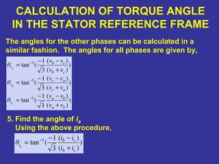 CALCULATION OF TORQUE ANGLE
IN THE STATOR REFERENCE FRAME
5. Find the angle of ia
Using the above procedure,
The angles for the other phases can be calculated in a
similar fashion. The angles for all phases are given by,
)
)(
)(
3
1
(tan
)
)(
)(
3
1
(tan
)
)(
)(
3
1
(tan
1
1
1
ba
ba
v
ac
ac
v
cb
cb
v
vv
vv
θ
vv
vv
θ
vv
vv
θ
c
b
a
+
−−
=
+
−−
=
+
−−
=
−
−
−
)
)(
)(
3
1
(tan 1
cb
cb
i
ii
ii
θ a
+
−−
= −
 