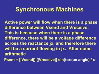 Synchronous Machines
Active power will flow when there is a phase
difference between Vsend and Vreceive.
This is because when there is a phase
difference, there will be a voltage difference
across the reactance jx, and therefore there
will be a current flowing in jx. After some
arithmetic
Psent = [|Vsend|] [|Vreceive|] sin(torque angle) / x
 