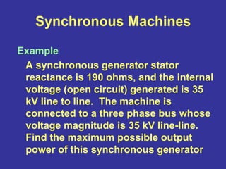 Synchronous Machines
Example
A synchronous generator stator
reactance is 190 ohms, and the internal
voltage (open circuit) generated is 35
kV line to line. The machine is
connected to a three phase bus whose
voltage magnitude is 35 kV line-line.
Find the maximum possible output
power of this synchronous generator
 