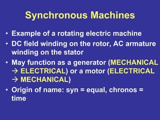 Synchronous Machines
• Example of a rotating electric machine
• DC field winding on the rotor, AC armature
winding on the stator
• May function as a generator (MECHANICAL
ELECTRICAL) or a motor (ELECTRICAL
MECHANICAL)
• Origin of name: syn = equal, chronos =
time
 