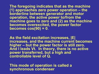 The foregoing indicates that as the machine
(1) approaches zero power operation – the
borderline between generator and motor
operation, the active power to/from the
machine goes to zero and (2) as the machine
becomes overexcited, the power factor
becomes cos(90) = 0.
As the field excitation increases, |E|
increases, and the machine current becomes
higher – but the power factor is still zero.
And I leads Vt. In theory, there is no active
power transferred, but a high and
controllable level of Q.
This mode of operation is called a
synchronous condenser
 