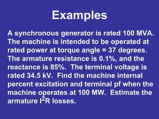 Examples
A synchronous generator is rated 100 MVA.
The machine is intended to be operated at
rated power at torque angle = 37 degrees.
The armature resistance is 0.1%, and the
reactance is 85%. The terminal voltage is
rated 34.5 kV. Find the machine internal
percent excitation and terminal pf when the
machine operates at 100 MW. Estimate the
armature I2R losses.
 