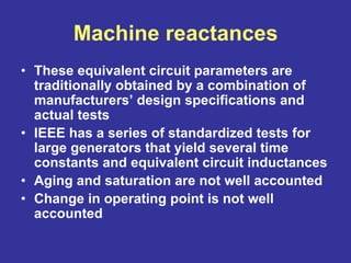 Machine reactances
• These equivalent circuit parameters are
traditionally obtained by a combination of
manufacturers’ design specifications and
actual tests
• IEEE has a series of standardized tests for
large generators that yield several time
constants and equivalent circuit inductances
• Aging and saturation are not well accounted
• Change in operating point is not well
accounted
 