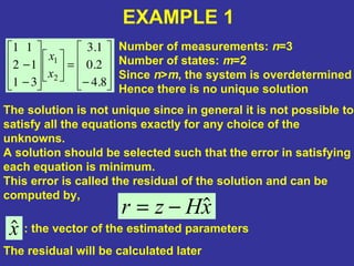 −
=
−
−
8.4
2.0
1.3
31
12
11
2
1
x
x
EXAMPLE 1
Number of measurements: n=3
Number of states: m=2
Since n>m, the system is overdetermined
Hence there is no unique solution
The solution is not unique since in general it is not possible to
satisfy all the equations exactly for any choice of the
unknowns.
A solution should be selected such that the error in satisfying
each equation is minimum.
This error is called the residual of the solution and can be
computed by,
xHzr ˆ−=
xˆ : the vector of the estimated parameters
The residual will be calculated later
 