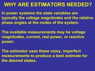 WHY ARE ESTIMATORS NEEDED?
In power systems the state variables are
typically the voltage magnitudes and the relative
phase angles at the nodes of the system.
The available measurements may be voltage
magnitudes, current, real power, or reactive
power.
The estimator uses these noisy, imperfect
measurements to produce a best estimate for
the desired states.
 