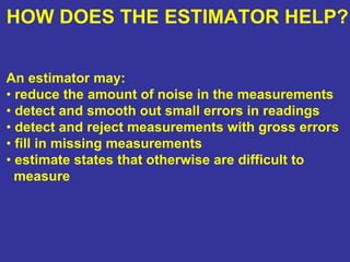 HOW DOES THE ESTIMATOR HELP?
An estimator may:
• reduce the amount of noise in the measurements
• detect and smooth out small errors in readings
• detect and reject measurements with gross errors
• fill in missing measurements
• estimate states that otherwise are difficult to
measure
 