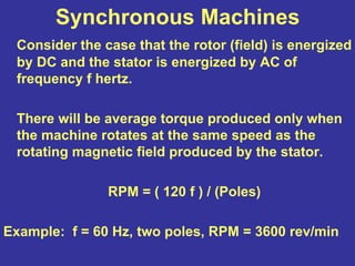 Synchronous Machines
Consider the case that the rotor (field) is energized
by DC and the stator is energized by AC of
frequency f hertz.
There will be average torque produced only when
the machine rotates at the same speed as the
rotating magnetic field produced by the stator.
RPM = ( 120 f ) / (Poles)
Example: f = 60 Hz, two poles, RPM = 3600 rev/min
 