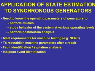 APPLICATION OF STATE ESTIMATION
TO SYNCHRONOUS GENERATORS
• Need to know the operating parameters of generators to
→ perform studies
→ study behavior of the system at various operating levels
→ perform postmortem analysis
• Meet requirements for machine testing (e.g. NERC)
• To reestablish machine parameters after a repair
• Fault identification / signature analysis
• Incipient event identification
 